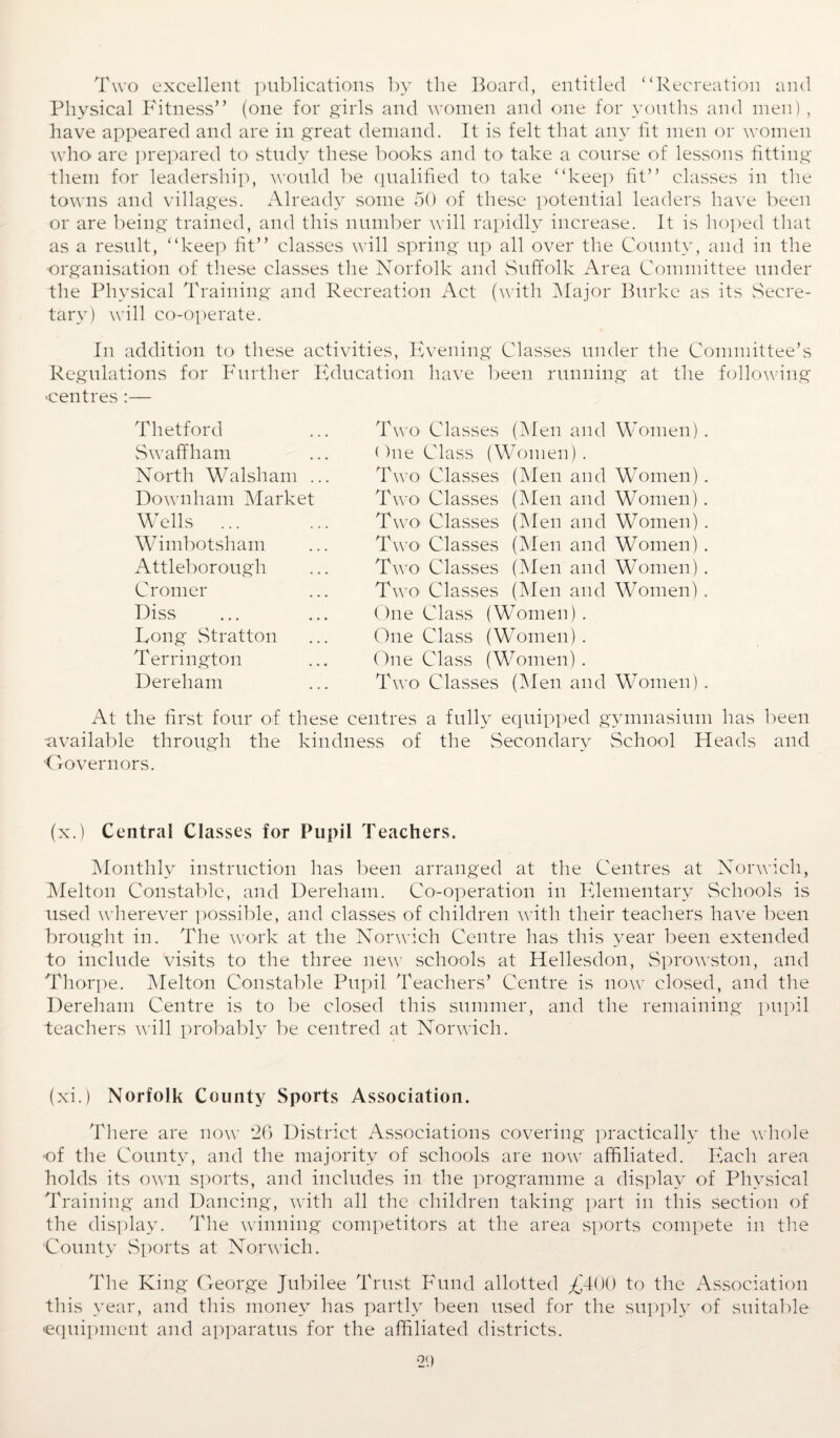 Two excellent publications by the Board, entitled “Recreation and Physical Fitness” (one for girls and women and one for youths and men), have appeared and are in great demand. It is felt that any fit men or women who are prepared to study these books and to take a course of lessons fitting them for leadership, would be qualified to take “keep fit” classes in the towns and villages. Already some 50 of these potential leaders have been or are being trained, and this number will rapidly increase. It is hoped that as a result, “keep fit” classes will spring up all over the County, and in the organisation of these classes the Norfolk and Suffolk Area Committee under the Physical Training and Recreation Act (with Major Burke as its Secre¬ tary) will co-operate. In addition to- these activities, Evening Classes under the Committee’s Regulations for Further Education have been running at the following •centres :— Thetford Swaffham North Walsh am . Downham Market Wells ... Wimbotsham Attleborough Cromer Diss Long Stratton Terri ngton Dereham Two Classes (Men and Women) . One Class (Women). Two Classes (Men and Women) . Two Classes (Men and Women). Two Classes (Men and Women) . Two- Classes (Men and Women). Two Classes (Men and Women) . Two Classes (Men and Women) . One Class (Women) . One Class (Women) . One Class (Women) . Two Classes (Men and Women) . At the first four of these centres a fully equipped gymnasium has been •available through the kindness of the Secondary School Heads and Governors. (x.) Central Classes for Pupil Teachers. Monthly instruction has been arranged at the Centres at Norwich, Melton Constable, and Dereham. Co-operation in Elementary Schools is used wherever possible, and classes of children with their teachers have been brought in. The work at the Norwich Centre has this year been extended to include visits to the three new schools at Hellesdon, Sprowston, and Thorpe. Melton Constable Pupil Teachers’ Centre is now closed, and the Dereham Centre is to be closed this summer, and the remaining pupil teachers will probably be centred at Norwich. (xi.) Norfolk County Sports Association. There are now *26 District Associations covering practically the whole of the County, and the majority of schools are now affiliated. Each area holds its own sports, and includes in the programme a display of Physical Training and Dancing, with all the children taking part in this section of the display. The winning competitors at the area sports compete in the County Sports at Norwich. The King George Jubilee Trust Fund allotted £400 to the Association this year, and this money has partly been used for the supply of suitable ■equipment and apparatus for the affiliated districts.