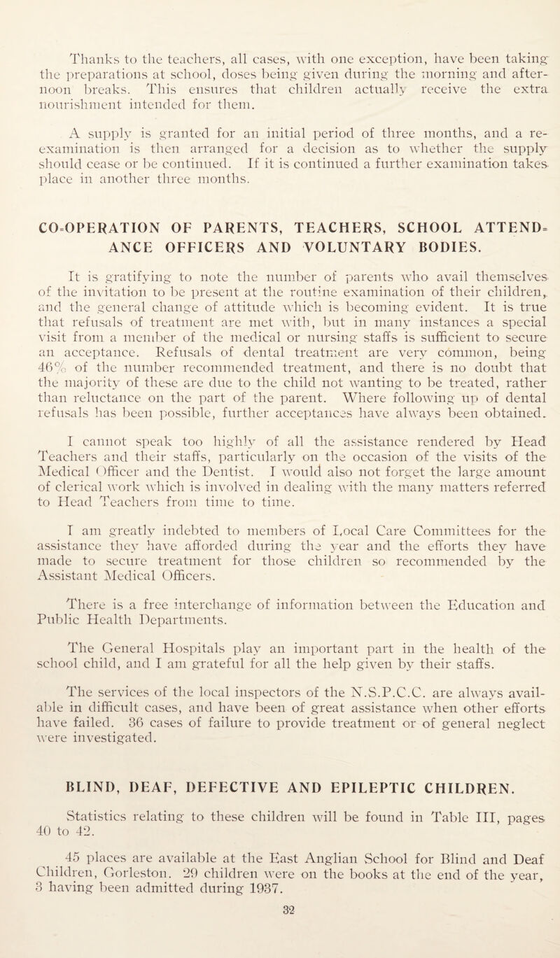 Thanks to the teachers, all cases, with one exception, have been taking the preparations at school, doses being given during the morning and after¬ noon breaks. This ensures that children actually receive the extra nourishment intended for them. A supply is granted for an initial period of three months, and a re¬ examination is then arranged for a decision as to whether the supply should cease or be continued. If it is continued a further examination takes, place in another three months. CO OPERATION OF PARENTS, TEACHERS, SCHOOL ATTEND^ ANCE OFFICERS AND VOLUNTARY BODIES. It is gratifying to note the number of parents who avail themselves of the invitation to be present at the routine examination of their children,, and the general change of attitude which is becoming evident. It is true that refusals of treatment are met with, but in many instances a special visit from a member of the medical or nursing staffs is sufficient to secure an acceptance. Refusals of dental treatment are very common, being 46% of the number recommended treatment, and there is no doubt that the majority of these are due to the child not wanting to be treated, rather than reluctance on the part of the parent. Where following up of dental refusals has been possible, further acceptances have always been obtained. I cannot speak too highly of all the assistance rendered by Head Teachers and their staffs, particularly on the occasion of the visits of the Medical Officer and the Dentist. I would also not forget the large amount of clerical work which is involved in dealing with the many matters referred to Head Teachers from time to time. I am greatly indebted to members of Local Care Committees for the assistance they have afforded during the year and the efforts they have made to secure treatment for those children so recommended by the Assistant Medical Officers. There is a free interchange of information between the Education and Public Health Departments. The General Hospitals play an important part in the health of the school child, and I am grateful for all the help given by their staffs. The services of the local inspectors of the N.S.P.C.C. are always avail¬ able in difficult cases, and have been of great assistance when other efforts have failed. 36 cases of failure to provide treatment or of general neglect were investigated. BLIND, DEAF, DEFECTIVE AND EPILEPTIC CHILDREN. Statistics relating to these children will be found in Table III, pages 40 to 42. 45 places are available at the East Anglian School for Blind and Deaf Children, Gorleston. 29 children were on the books at the end of the year, 3 having been admitted during 1937.