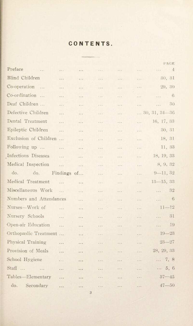 CONTENTS. Preface Blind Children Co-operalion Co-ordination ... Deaf Children ... Defective Children Dental Treatment Epileptic Children Exclusion of Children Following- up ... Infectious Diseases Medical Inspection do. do. Findings of Medical Treatment Miscellaneous Work Numbers and Attendances Nurses—Work of Nursery Schools Open-air Education Orthopaedic Treatment ... Physical Training Provision of Meals School Hygiene Staff ... PAGE 4 BO, 31 29, BO 6 30 ... 30, 31, 34—30 16, 17, 33 30, 31 18, 31 11, 33 18, 19, 33 8, 9, 32 9—11, 32 13—15, 33 32 6 11—12 31 19 19—23 23—27 28, 29, 33 ... 7, 8 ... 5, 6 37—45 Tables—Elementary do. Secondary 47—50