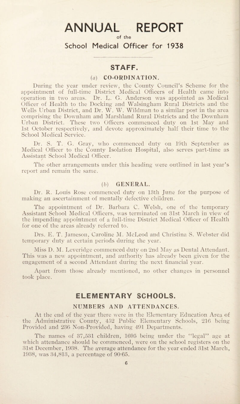 ANNUAL REPORT of the School Medical Officer for 1938 STAFF. (a) COORDINATION. During the year under review, the County Council’s Scheme for the appointment of full-time District Medical Officers of Health came into operation in two areas. Dr. L. G. Anderson was appointed as Medical Officer of Health to the Docking and Walsingham Rural Districts and the Wells Urban District, and Dr. W. W. Wildman to a similar post in the area comprising the Downham and Marshland Rural Districts and the Downham Urban District. These two Officers commenced duty on 1st May and 1st October respectively, and devote approximately half their time to the School Medical Service. Dr. S. T. G. Gray, who commenced duty on 19th September as Medical Officer to the County Isolation Hospital, also serves part-time as Assistant School Medical Officer. / The other arrangements under this heading were outlined in last year’s report and remain the same. (5) GENERAL. Dr. R. Louis Rose commenced duty on 13th June for the purpose of making an ascertainment of mentally defective children. The appointment of Dr. Barbara C. Welsh, one of the temporary Assistant School Medical Officers, was terminated on 31st March in view of the impending appointment of a full-time District Medical Officer of Health for one of the areas already referred to. Drs. E. T. Jameson, Caroline M. McLeod and Christina S. Webster did temporary duty at certain periods during the year. Miss D. M. Leveridge commenced duty on 2nd May as Dental Attendant. This was a new appointment, and authority has already been given for the engagement of a second Attendant during the next financial year. Apart from those already mentioned, no other changes in personnel took place. ELEMENTARY SCHOOLS. NUMBERS AND ATTENDANCES. At the end of the year there were in the Elementary Education Area of the Administrative County, 452 Public Elementary Schools, 216 being Provided and 236 Non-Provided, having 491 Departments. The names of 37,531 children, 1695 being under the “legal” age at which attendance should be commenced, were on the school registers on the 31st December, 1938. The average attendance for the year ended 31st March, 1938, was 34,813, a percentage of 90-65.