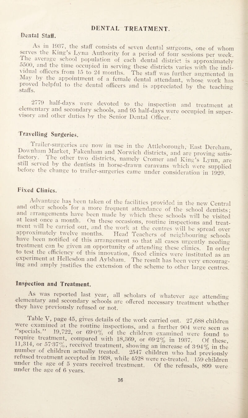 Dental Staff. As in 1931, the staff consists of seven dental surgeons, one of whom selves the King s Tvnn Authority for a period of four sessions per week. Ihe average school population of each dental district is approximately ooUO, and the time occupied in serving these districts varies with the indi¬ vidual officeis from 15 to 24 months. The staff was further augmented in May by the appointment of a female dental attendant, whose work has proved helpful to the dental officers and is appreciated by the teaching- staffs. 2779 half-days were devoted to the inspection and treatment at elemental y and secondary schools, and 95 half-days were occupied in super¬ visory and other duties by the Senior Dental Officer. Travelling Surgeries. Trailer-surgeries are now in use in the Attleborough, East Dereham, Downham Market, Fakenham and Norwich districts, and are proving satis¬ factory. The other two districts, namely Cromer and King’s Lynn, are still served by the dentists in horse-drawn caravans which were supplied before the change to trailer-surgeries came under consideration in 1929. Fixed Clinics. Advantage has been taken of the facilities provided in the new Central and other schools for a more frequent attendance of the school dentists • and arrangements have been made by which these schools will be visited at least once a month. On these occasions, routine inspections and treat¬ ment will be carried out, and the work at the centres will be spread over approximately twelve months. Head Teachers of neighbouring schools have been notified of this arrangement so that all cases urgently needing treatment can be given an opportunity of attending these clinics. In order to test the efficiency of this innovation, fixed clinics were instituted as an experiment at Hellesdon and Avlsham. The result has been very encourag¬ ing and amply justifies the extension of the scheme to other large centres. Inspection and Treatment. As was reported last year, all scholars of whatever age attending elementaly and secondary schools are offered necessary treatment whether they have previously refused or not. Table V, page 45, gives details of the work carried out. 27,688 children were examined at the routine inspections, and a further 904 were seen as specials. 19,722, or 694)% of the children examined were found to require treatment, compared with 18,369, or 69*2% in 1937. Of these, 11,314, or 57-37%, received treatment, showing an increase of 304% in the number of children actually treated. 2547 children who had previously refused treatment accepted in 1938, while 4528 were re-treated 159 children under the age of 5 years received treatment. Of the refusals, 899 were under the age of 6 vears.