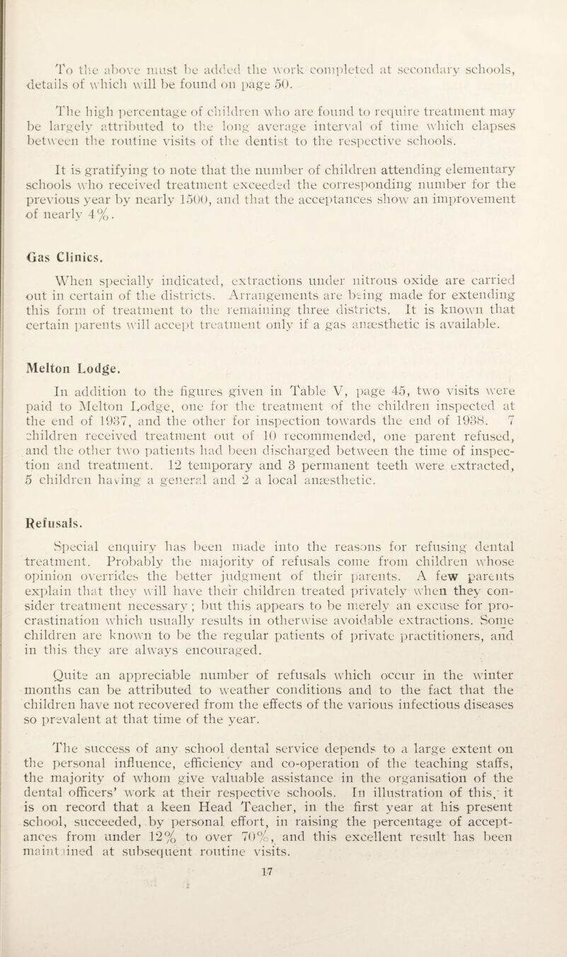 To the above must be added the work completed at secondary schools, details of which will be found on page 50. Idle high percentage of children who are found to require treatment may be largely attributed to the long average interval of time which elapses between the routine visits of the dentist to the respective schools. It is gratifying to note that the number of children attending elementary schools who received treatment exceeded the corresponding number for the previous year by nearly 1500, and that the acceptances show an improvement of nearly 4%. Gas Clinics. When specially indicated, extractions under nitrous oxide are carried out in certain of the districts. Arrangements are being made for extending this form of treatment to the remaining three districts. It is known that certain parents will accept treatment only if a gas anaesthetic is available. Melton Lodge. In addition to the figures given in Table V, page 45, two visits were paid to Melton Lodge, one for the treatment of the children inspected at the end of 1937, and the other for inspection towards the end of 1938. 7 children received treatment out of 10 recommended, one parent refused, and the other two patients had been discharged between the time of inspec¬ tion and treatment. 12 temporary and 3 permanent teeth were extracted, 5 children having a general and 2 a local anaesthetic. Refusals. Special enquiry has been made into the reasons for refusing dental treatment. Probably the majority of refusals come from children whose opinion overrides the better judgment of their parents. A few parents explain that they will have their children treated privately when they con¬ sider treatment necessary; but this appears to be merely an excuse for pro¬ crastination which usually results in otherwise avoidable extractions. Some children are known to be the regular patients of private practitioners, and in this they are always encouraged. Quite an appreciable number of refusals which occur in the winter months can be attributed to weather conditions and to the fact that the children have not recovered from the effects of the various infectious diseases so prevalent at that time of the year. The success of any school dental service depends to a large extent on the personal influence, efficiency and co-operation of the teaching staffs, the majority of whom give valuable assistance in the organisation of the dental officers’ work at their respective schools. In illustration of this, it is on record that a keen Head Teacher, in the first year at his present school, succeeded, by personal effort, in raising the percentage of accept¬ ances from under 12% to over 70%, and this excellent result has been maintained at subsequent routine visits.