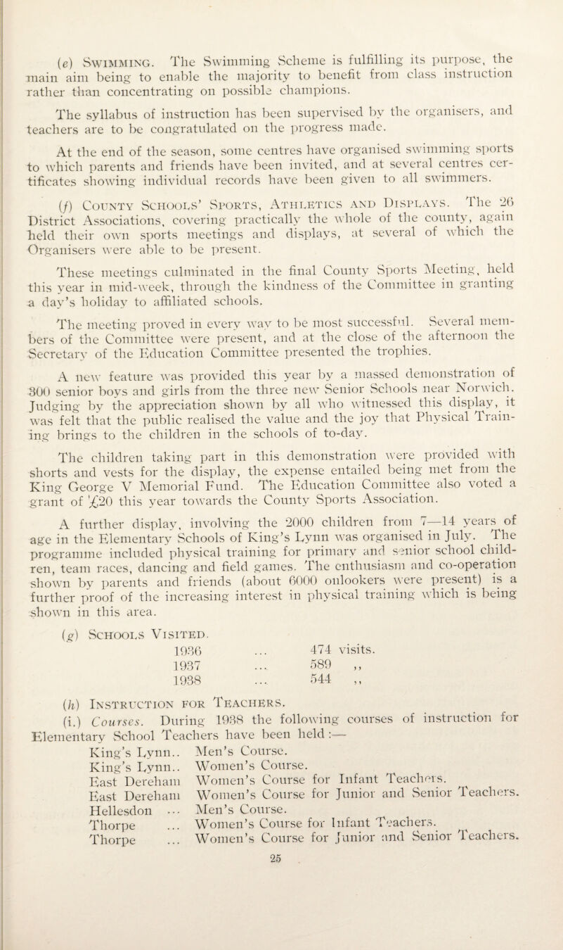 (e) Swimming. The Swimming Scheme is fulfilling its purpose, the main aim being to enable the majority to benefit from class instruction rather than concentrating on possible champions. The syllabus of instruction has been supervised by the organisers, and teachers are to be congratulated on the progress made. At the end of the season, some centres have organised swimming sports to which parents and friends have been invited, and at several centies cei- tificates showing individual records have been given to all swimmers. (/) County Schools’ Sports, Athletics and Displays. The *26 District Associations, covering practically the whole of the county, again held their own sports meetings and displays, at several of which the Organisers were able to be present. These meetings culminated in the final County Sports Meeting, held this year in mid-week, through the kindness of the Committee in granting a day’s holiday to affiliated schools. The meeting proved in every way to be most successful. Several mem¬ bers of the Committee were present, and at the close of the afternoon the Secretary of the Education Committee presented the trophies. A new feature was provided this year by a massed demonstration of 300 senior boys and girls from the three new Senior Schools near Norwich. Judging by the appreciation shown by all who witnessed this display, it was felt that the public realised the value and the joy that Physical Train¬ ing brings to the children in the schools of to-day. The children taking part in this demonstration were provided with shorts and vests for the display, the expense entailed being met from the King George V Memorial Fund. The Education Committee also voted a grant of '^20 this year towards the County Sports Association. A further display, involving the 2000 children from 7—14 years of age in the Elementary Schools of King’s Lynn was organised in July. The programme included physical training for primary and senior school child¬ ren, team races, dancing and field games. The enthusiasm and co-operation shown by parents and friends (about 6000 onlookers were present) is a further proof of the increasing interest in physical training which is being shown in this area. (g) Schools Visited. 1936 1937 1938 474 visits. 589 ,, 544 ,, (h) Instruction for Teachers. (i.) Courses. During 1938 the following courses of instruction for Elementary School Teachers have been held King’s Lynn.. Men’s Course. King’s Lynn.. Women’s Course. East Dereham Women’s Course for Infant Teachers. East Dereham Women’s Course for Junior and Senior Teachers. Hellesdon ••• Men’s Course. Thorpe ... Women’s Course for Infant Teachers. ^ Thorpe ... Women’s Course for Junior and Senior Teachers.