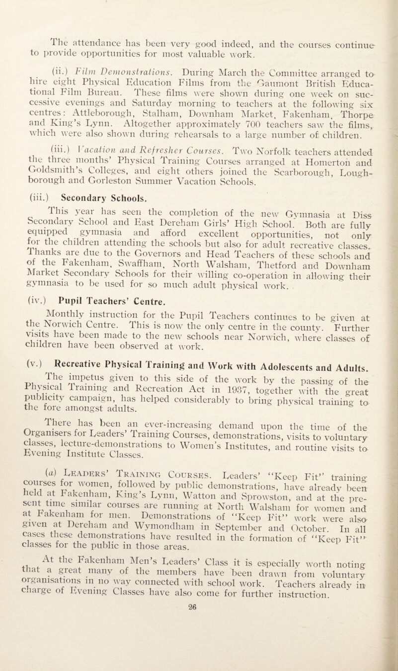 The attendance has been very good indeed, and the courses continue to provide opportunities for most valuable work. (ii.) Film Demonstrations. During March the Committee arranged to hire eight Physical Education Films from the Oaumont British Educa¬ tional Film Bureau. These films were shown during one week on suc¬ cessive evenings and Saturday morning to teachers at the following six centres: Attleborough, Stalham, Downham Market, Fakenham, Thorpe and King’s Eynn. Altogether approximately 700 teachers saw the films, which were also shown during rehearsals to a large number of; children. (in.) f ac at i on and Refresher Courses. Two Norfolk teachers attended the tin ee months Physical Training Courses arranged at Homerton and. Goldsmith’s Colleges, and eight others joined the Scarborough, Lough¬ borough and Gorleston Summer Vacation Schools. (iii.) Secondary Schools. This yeai has seen the completion of the new Gymnasia at Diss Secondary School and East Dereham Girls’ High School. Both are fully equipped gymnasia and afford excellent opportunities, not only for the children attending the schools but also for adult recreative classes. Thanks are due to the Governors and Head Teachers of these schools and of the Fakenham, Swaffham, North Walsham, Thetford and Downham Market Secondary Schools for their willing co-operation in allowing their gymnasia to be used for so much adult physical work. (iv.) Pupil Teachers’ Centre. Monthly instruction for the Pupil Teachers continues to be given at the Norwich Centre. This is now the only centre in the county. Further visits have been made to the new schools near Norwich, where classes of children have been observed at work. (v.) Recreative Physical training and Work with Adolescents and Adults. -p. T*1? Tnpetus given to this side of the work by the passing of the Physical Training and Recreation Act in 1937, together with the great publicity campaign, has helped considerably to bring physical trainino- to the fore amongst adults. ' There has been an ever-increasing demand upon the time of the Oiganiseis foi Leadeis Training Courses, demonstrations, visits to voluntary classes, lecture-demonstrations to Women’s Institutes, and routine visits to ■Evening Institute Classes. (a) Leaders’ Training Courses. Leaders’ “Keep Fit’’ trainino- courses for women, followed by public demonstrations, have already been held at Fakenham, King’s Lynn, Watton and Sprowston, and at the pre- sent time similar courses are running at North Walsham for women and at Fakenham for men. Demonstrations of “Keep Fit” work were also given at Dereham and Wymondham in September and October In all cases these demonstrations have resulted in the formation of “Keep Fit” classes for the public in those areas. At the Fakenham Men’s Leaders’ Class it is especially worth noting that a great many of the members have been drawn from voluntary organisations m no way connected with school work. Teachers already in c.iaige of Evening Classes have also come for further instruction.