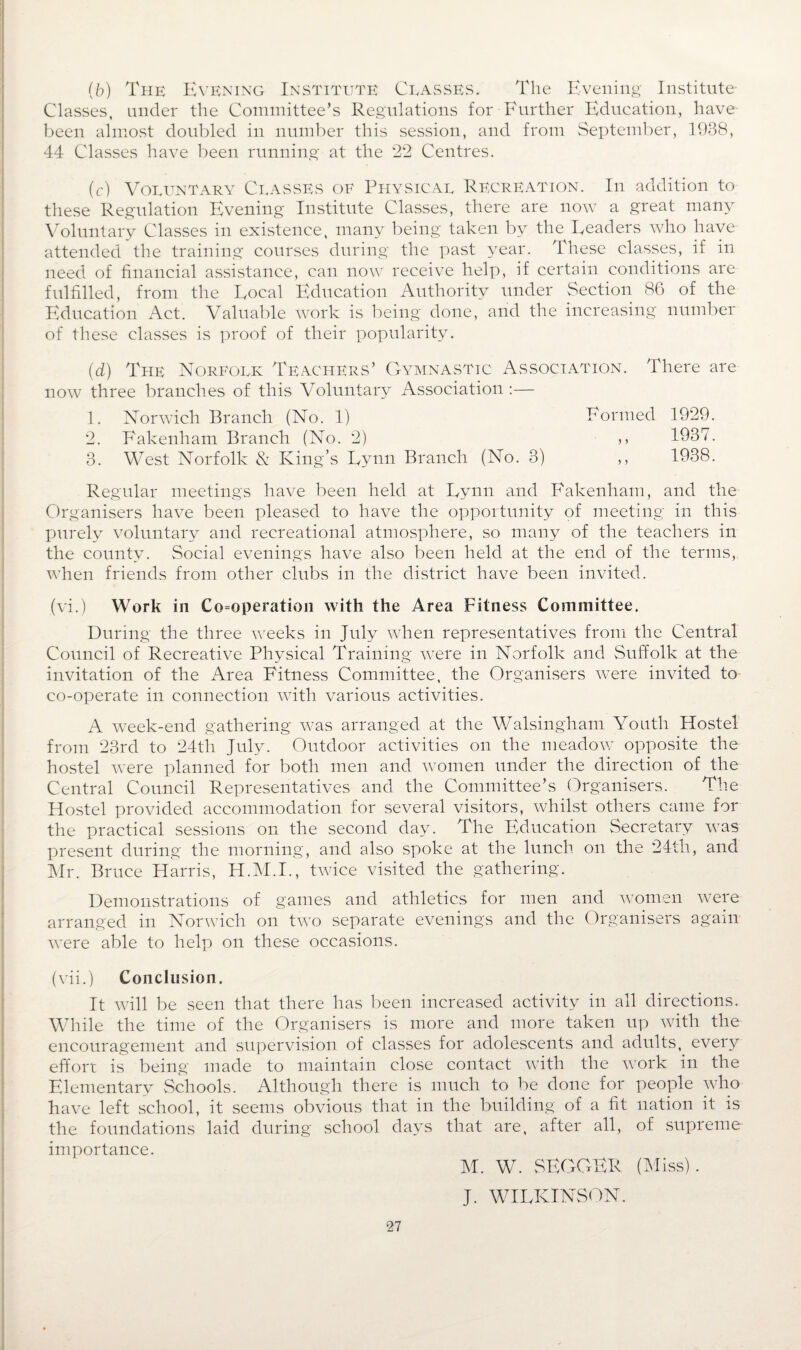 (b) The Evening Institute Ceasses. The Evening Institute- Classes, under the Committee’s Regulations for Further Education, have been almost doubled in number this session, and from September, 1938, 44 Classes have been running at the 22 Centres. (c) Voluntary Classes of Physical Recreation. In addition to these Regulation Evening Institute Classes, there are now a great many Voluntary Classes in existence, many being taken by the Readers who have attended the training courses during the past year. These classes, if in need of financial assistance, can now receive help, if certain conditions are fulfilled, from the Local Education Authority under Section 86 of the Education Act. Valuable work is being done, arid the increasing number of these classes is proof of their popularity. (d) The Norfolk Teachers’ Gymnastic Association. There are now three branches of this Voluntary Association :— 1. Norwich Branch (No. 1) Formed 1929. 2. Fakenham Branch (No. 2) >, 1937. 3. West Norfolk & King’s Lynn Branch (No. 3) ,, 1938. Regular meetings have been held at Lynn and Fakenham, and the Organisers have been pleased to have the opportunity of meeting in this purely voluntary and recreational atmosphere, so many of the teachers in the county. Social evenings have also been held at the end of the terms, when friends from other clubs in the district have been invited. (vi.) Work in Cooperation with the Area Fitness Committee. During the three weeks in July when representatives from the Central Council of Recreative Physical Training were in Norfolk and Suffolk at the invitation of the Area Fitness Committee, the Organisers were invited to co-operate in connection with various activities. A week-end gathering was arranged at the Walsingham Youth Hostel from 23rd to 24th July. Outdoor activities on the meadow opposite the hostel were planned for both men and women under the direction of the Central Council Representatives and the Committee’s Organisers. The Hostel provided accommodation for several visitors, whilst others came for the practical sessions on the second day. The Education Secretary was present during the morning, and also spoke at the lunch on the 24tli, and Mr. Bruce Harris, H.M.I., twice visited the gathering. Demonstrations of games and athletics for men and women were arranged in Norwich on two separate evenings and the Organisers again were able to help on these occasions. (vii.) Conclusion. It will be seen that there has been increased activity in all directions. While the time of the Organisers is more and more taken up with the encouragement and supervision of classes for adolescents and adults,, every effort is being made to maintain close contact with the work in the Elementary Schools. Although there is much to be done for people who have left school, it seems obvious that in the building of a fit nation it is the foundations laid during school days that are, after all, of supreme- importance. M. W. SEGGER (Miss). J. WILKINSON.