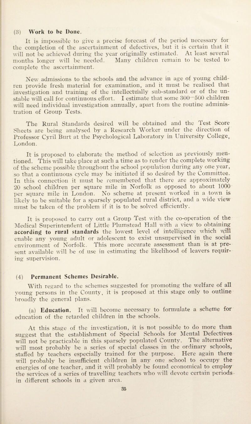 (3) Work to be Done. It is impossible to give a precise forecast of the period necessary for the completion of the ascertainment of defectives, but it is certain that it will not be achieved during the year originally estimated. At least several months longer will be needed. Many children remain to be tested to complete the ascertainment. New admissions to the schools and the advance in age of young child¬ ren provide fresh material for examination, and it must be realised that investigation and training of the intellectually sub-standard or of the un¬ stable will call for continuous effort. I estimate that some 300 500 children will need individual investigation annually, apart from the routine adminis¬ tration of Group Tests. The Rural Standards desired will be obtained and the Test Score Sheets are being analysed by a Research Worker under the direction of Professor Cyril Burt at the Psychological Laboratory in University College, London. It is proposed to elaborate the method of selection as previously men¬ tioned. This will take place at such a time as to render the complete working of the scheme possible throughout the school population during any one year, so that a continuous cycle may be initiated if so desired by the Committee. In this connection it must be remembered that there are approximately 20 school children per square mile in Norfolk as opposed to about 1000 per square mile in London. No scheme at present worked in a town is likely to be suitable for a sparsely populated rural district, and a wide view must be taken of the problem if it is to be solved efficiently. It is proposed to carry out a Group Test with the co-operation of the Medical Superintendent of Little Plumstead Hall with a view to obtaining according to rural standards the lowest level of intelligence which will enable any young adult or adolescent to exist unsupervised in the social environment of Norfolk. This more accurate assessment than is at pre¬ sent available will be of use in estimating the likelihood of leavers requir¬ ing supervision. (4) Permanent Schemes Desirable. With regard to the schemes suggested for promoting the welfare of all young persons in the County, it is proposed at this stage only to outline broadly the general plans. (a) Education. It will become necessary to formulate a scheme for education of the retarded children in the schools. At this stage of the investigation, it is not possible to do more than suggest that the establishment of Special Schools for Mental Defectives will not be practicable in this sparsely populated County. The alternative will most probably be a series of special classes in the ordinary schools, staffed by teachers especially trained for the purpose. Here again there will probably be insufficient children in any one school to occupy the energies of one teacher, and it will probably be found economical to employ the services of a series of travelling teachers who will devote certain periods in different schools in a given area.