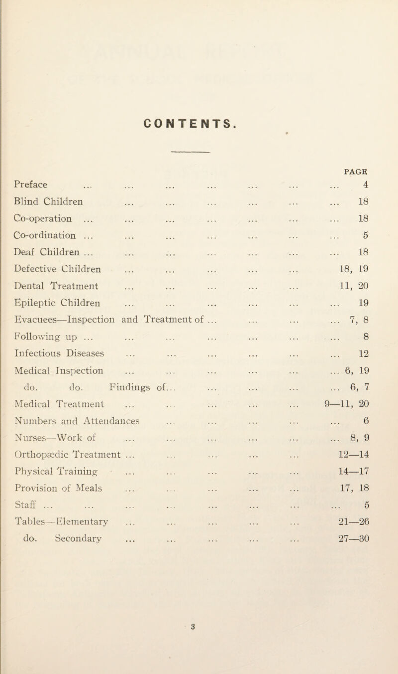 CONTENTS. Preface Blind Children Co-operation Co-ordination ... Deaf Children ... Defective Children Dental Treatment Epileptic Children Evacuees—Inspection Following up ... Infectious Diseases Medical Inspection and Treat ment of do. do. Findings of Medical Treatment Numbers and Attendances Nurses—Work of Orthopaedic Treatment ... Physical Training Provision of Meals Staff Tables—Elementary do. ^Secondary PAGE 4 18 18 5 18 18, 19 11, 20 19 ... 7, 8 8 12 ... 6, 19 ... 6, 7 9—11, 20 6 . 8, 9 12—14 14—17 17, 18 5 21—26 27—80