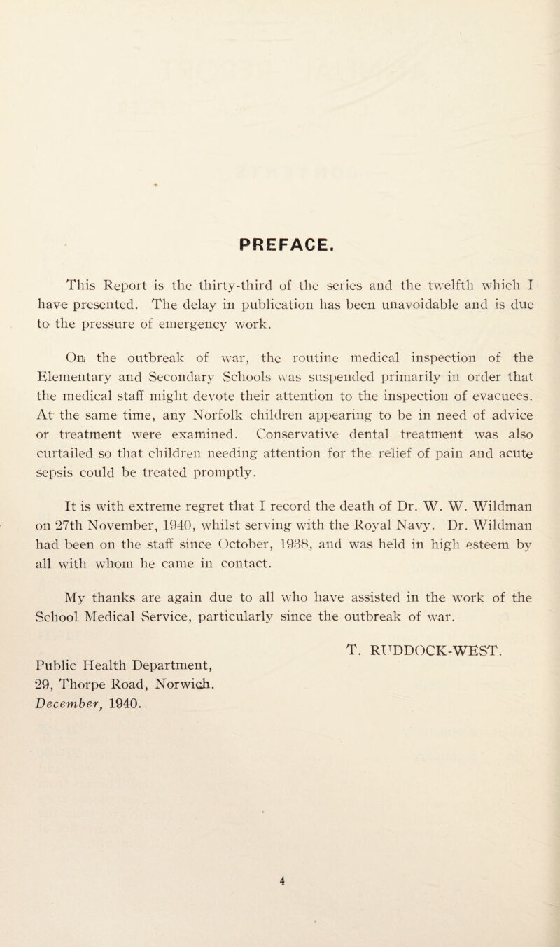 PREFACE. This Report is the thirty-third of the series and the twelfth which I have presented. The delay in publication has been unavoidable and is due to the pressure of emergency work. On the outbreak of war, the routine medical inspection of the Elementary and Secondary Schools was suspended primarily in order that the medical staff might devote their attention to the inspection of evacuees. At the same time, any Norfolk children appearing to be in need of advice or treatment were examined. Conservative dental treatment was also curtailed so that children needing attention for the relief of pain and acute sepsis could be treated promptly. It is with extreme regret that I record the death of Dr. W. W. Wildman on 27th November, 1940, whilst serving with the Royal Navy. Dr. Wildman had been on the staff since October, 1938, and was held in high esteem by all with whom he came in contact. My thanks are again due to all who have assisted in the work of the School Medical Service, particularly since the outbreak of war. T. RUDDOCK-WEST. Public Health Department, 29, Thorpe Road, Norwich. December, 1940.