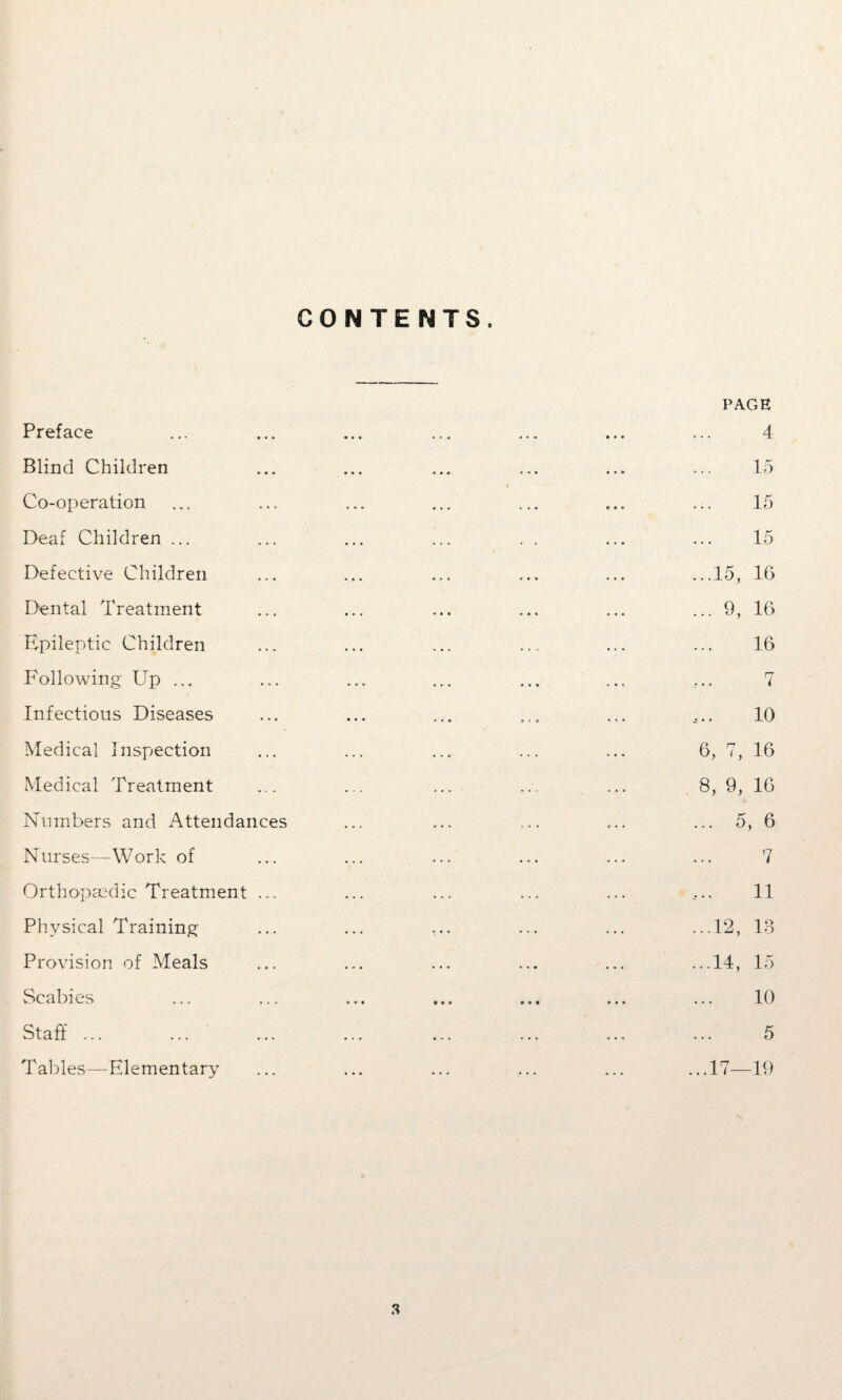 CONTENTS. PAGE Preface ... ... ... ... ... ... ... 4 Blind Children ... ... ... ... ... ... 15 Co-operation ... ... ... ... ... ... ... 15 Deaf Children ... ... ... ... . . ... ... 15 Defective Children ... ... ... ... ... ...15, 16 Dental Treatment ... ... ... ... ... ... 9, 16 Epileptic Children ... ... ... ... ... ... 16 Following Up ... ... ... ... ... ... ... 7 Infectious Diseases ... ... ... ... ... ^.. 10 Medical Inspection ... ... ... ... ... 6, 7, 16 Medical Treatment ... ... ... ... ... 8, 9, 16 Numbers and Attendances ... ... ... ... ... 5, 6 Nurses—Work of ... ... ... ... ... ... 7 Orthopaedic Treatment ... ... ... ... ... ... 11 Physical Training ... ... ... ... ... ...12, 13 Provision of Meals ... ... ... ... ... ...14, 15 Scabies ... ... ... ... ... ... ... 10 Staff ... ... ... ... ... ... ... ... 5 Tables—Elementary ... ... ... ... ... ...17—19