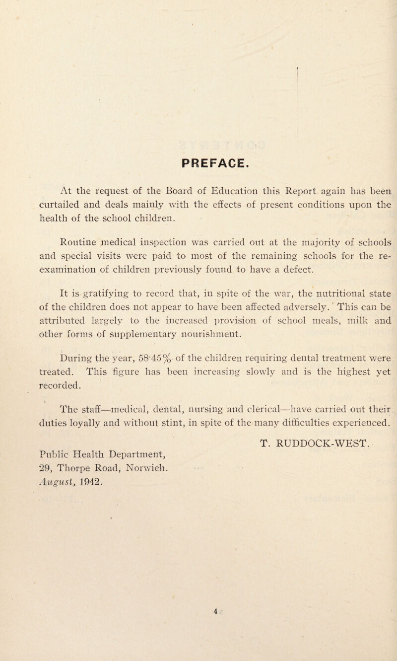 PREFACE. At the request of the Board of Education this Report again has been curtailed and deals mainly with the effects of present conditions upon the health of the school children. Routine medical inspection was carried out at the majority of schools and special visits were paid to most of the remaining schools for the re¬ examination of children previously found to have a defect. It is gratifying to record that, in spite of the war, the nutritional state of the children does not appear to have been affected adversely. This can be attributed largely to the increased provision of school meals, milk and other forms of supplementary nourishment. During the year, 58’45%- of the children requiring dental treatment were treated. This figure has been increasing slowly and is the highest yet recorded. The staff—medical, dental, nursing and clerical—have carried out their duties loyally and without stint, in spite of the many difficulties experienced. T. RUDDOCK-WEST. Public Health Department, 29, Thorpe Road, Norwich. August, 1942.