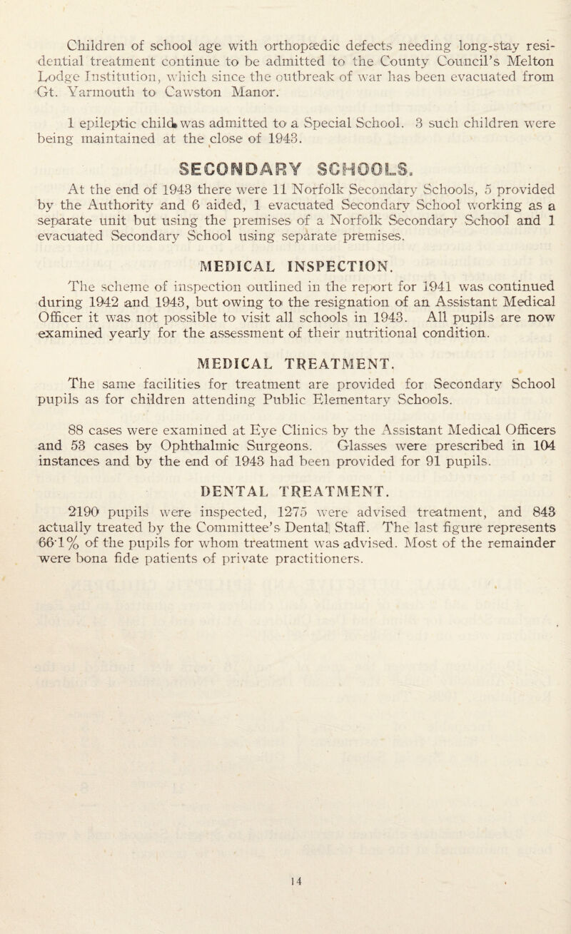 Children of school age with orthopaedic defects needing long-stay resi¬ dential treatment continue to be admitted to the County Council’s Melton Dodge Institution, which since the outbreak of war has been evacuated from Gt. Yarmouth to* Cawston Manor. 1 epileptic child* was admitted to a Special School. 3 such children were being maintained at the close of 1943. SECONDARY SCHOOLS. At the end of 1943 there were 11 Norfolk Secondary Schools, 5 provided by the Authority and 6 aided, 1 evacuated Secondary School working as a separate unit but using the premises of a Norfolk Secondary School and 1 evacuated Secondary School using separate premises. MEDICAL INSPECTION. The scheme of inspection outlined in the report for 1941 was continued during 1942 and 1943, but owing to the resignation of an Assistant Medical Officer it was not possible to visit all schools in 1943. All pupils are now examined yearly for the assessment of their nutritional condition. MEDICAL TREATMENT. The same facilities for treatment are provided for Secondary School pupils as for children attending Public Elementary Schools. 88 cases were examined at Eye Clinics by the Assistant Medical Officers and 53 cases by Ophthalmic Surgeons. Glasses were prescribed in 104 instances and by the end of 1943 had been provided for 91 pupils. DENTAL TREATMENT. 2190 pupils were inspected, 1275 were advised treatment, and 843 actually treated by the Committee’s Dental, Staff. The last figure represents 66T% of the pupils for whom treatment was advised. Most of the remainder were bona fide patients of private practitioners. i 4