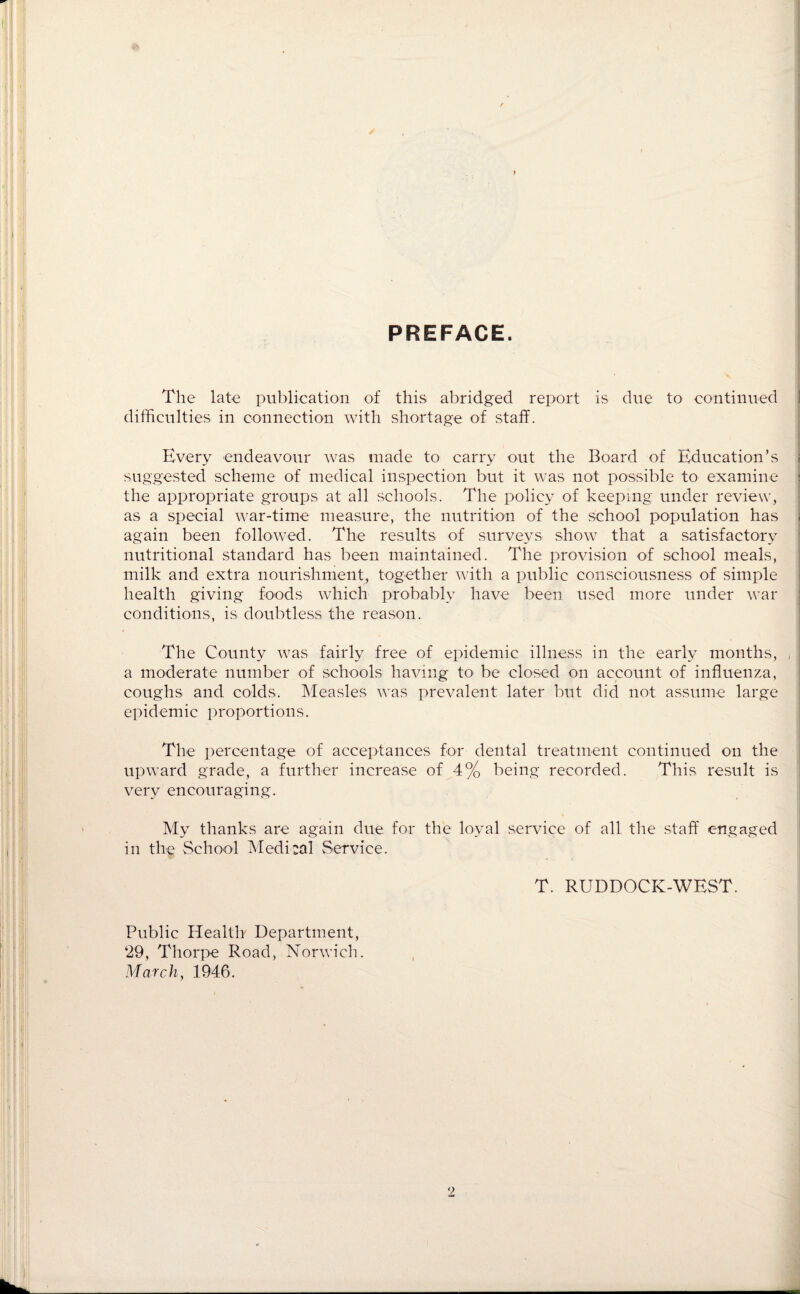 PREFACE. The late publication of this abridged report is due to continued difficulties in connection with shortage of staff. Every endeavour was made to carry out the Board of Education’s ! suggested scheme of medical inspection but it was not possible to examine ; the appropriate groups at all schools. The policy of keeping under review, as a special war-time measure, the nutrition of the school population has I again been followed. The results of surveys show that a satisfactory nutritional standard has been maintained. The provision of school meals, milk and extra nourishment, together with a public consciousness of simple health giving foods which probably have been used more under war conditions, is doubtless the reason. The County was fairly free of epidemic illness in the early months, , a moderate number of schools having to be closed on account of influenza, coughs and colds. Measles was prevalent later but did not assume large epidemic proportions. The percentage of acceptances for dental treatment continued on the upward grade, a further increase of 4% being recorded. This result is very encouraging. My thanks are again due for the loyal service of all the staff engaged in the School Medical Service. T. RUDDOCK-WEST. Public Health Department, ‘29, Thorpe Road, Norwich. March, 1946.