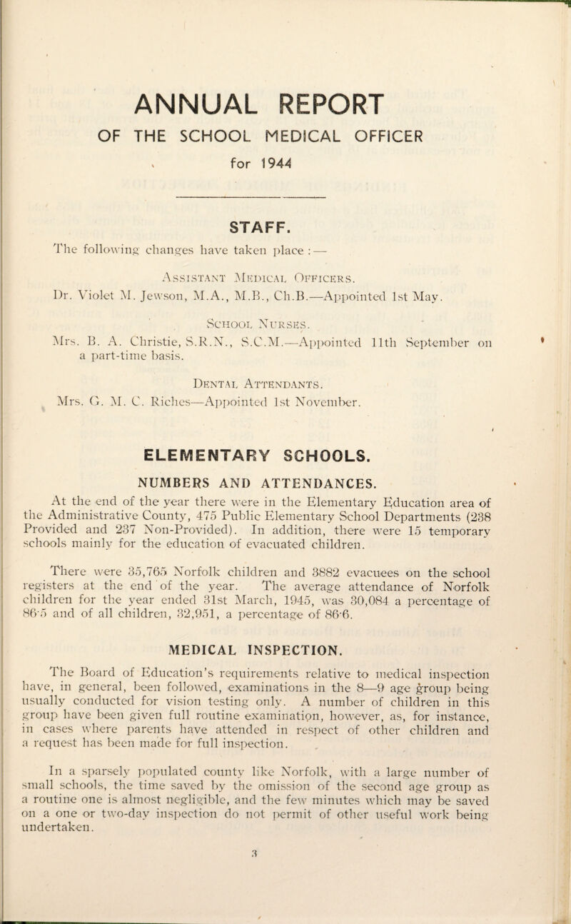 ANNUAL REPORT OF THE SCHOOL MEDICAL OFFICER for 1944 STAFF. The following- changes have taken place : — Assistant Medicai, Officers. Dr. Violet M. Jewson, M.A., M.B., Ch.B.—Appointed 1st May. School Nurses. Airs. B. A. Christie, S.R.N., S.C.M.—Appointed 11th September on a part-time basis. Dental Attendants. Airs. G. AI. C. Riches—Appointed 1st November. ELEMENTARY SCHOOLS. NUMBERS AND ATTENDANCES. At the end of the year there were in the Elementary Education area of the Administrative County, 475 Public Elementary School Departments (238 Provided and 237 Non-Provided). In addition, there were 15 temporary schools mainly for the education of evacuated children. There were 35,765 Norfolk children and 3882 evacuees on the school registers at the end of the year. The average attendance of Norfolk children for the year ended 31st March, 1945, was 30,084 a percentage of 86‘5 and of all children, 82,951, a percentage of 86-6. MEDICAL INSPECTION. The Board of Education’s requirements relative to medical inspection have, in general, been followed, examinations in the 8—9 age group being usually conducted for vision testing only. A number of children in this group have been given full routine examination, however, as, for instance, in cases where parents have attended in respect of other children and a request has been made for full inspection. In a sparsely populated county like Norfolk, with a large number of small schools, the time saved by the omission of the second age group as a routine one is almost negligible, and the few minutes which may be saved on a one or two-dav inspection do not permit of other useful work being- undertaken.