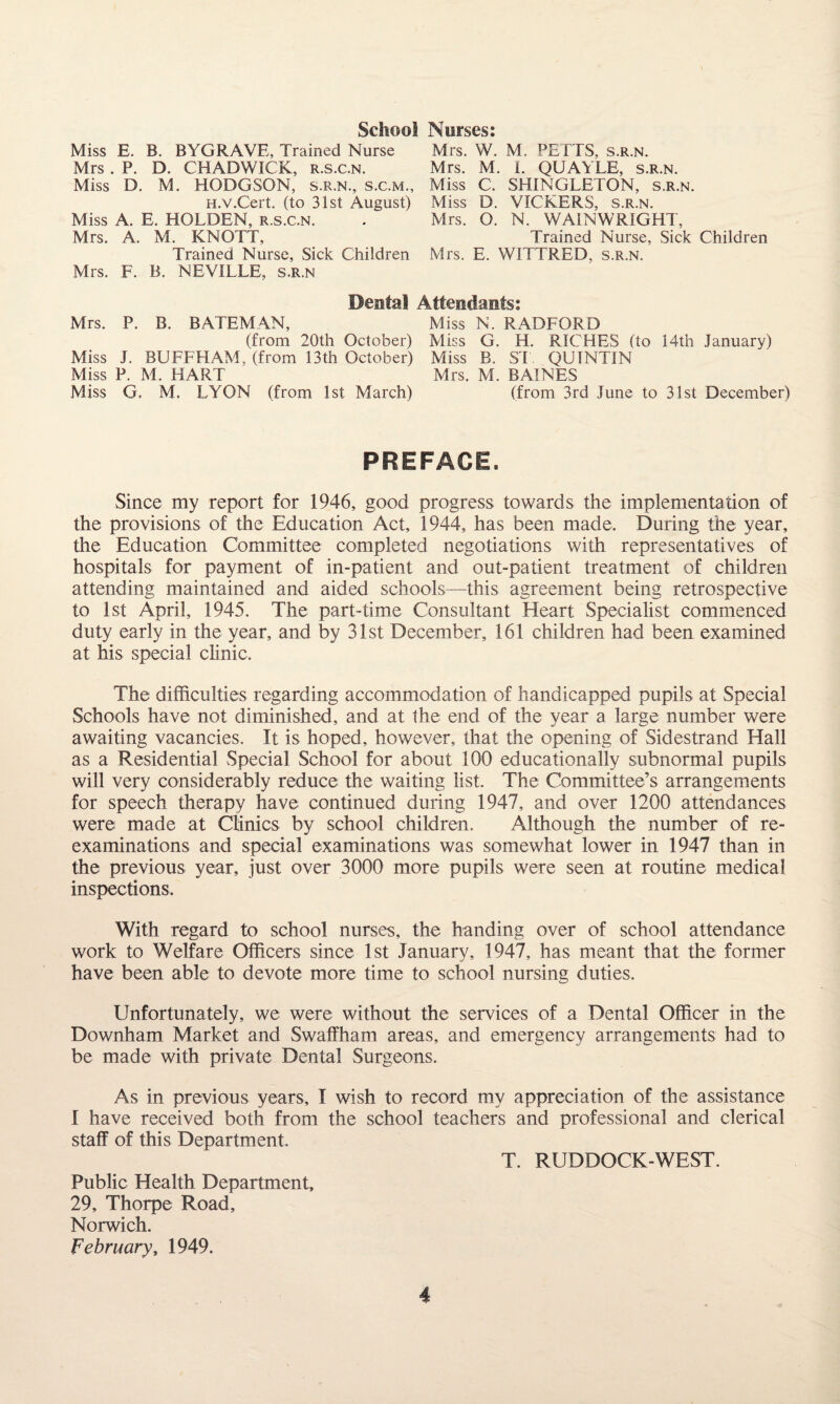 School Norses: Miss E. B. BYGRAVE, Trained Nurse Mrs. W. M. PELTS, s.r.n. Mrs . P. D. CHADWICK, r.s.c.n. Mrs. M. 1. QUAYLE, s.r.n. Miss D. M. HODGSON, s.r.n., s.c.m., Miss C. SHINGLETON, s.r.n. H.v.Cert. (to 31st August) Miss D. VICKERS, s.r.n. Miss A. E. HOLDEN, r.s.c.n. . Mrs. O. N. WAIN WRIGHT, Mrs. A. M. KNOTT, Trained Nurse, Sick Children Trained Nurse, Sick Children Mrs. E. WITTRED, s.r.n. Mrs. F. B. NEVILLE, s.r.n Dental Attendants: Mrs. P. B. BATEMAN, Miss N. RADFORD (from 20th October) Miss G. H. RICHES (to 14th January) Miss J. BUFFHAM, (from 13th October) Miss B. ST. QUINTIN Miss P. M. HART Mrs. M. BAINES Miss G. M. LYON (from 1st March) (from 3rd June to 31st December) PREFACE. Since my report for 1946, good progress towards the implementation of the provisions of the Education Act, 1944, has been made. During the year, the Education Committee completed negotiations with representatives of hospitals for payment of in-patient and out-patient treatment of children attending maintained and aided schools—this agreement being retrospective to 1st April, 1945. The part-time Consultant Heart Specialist commenced duty early in the year, and by 31st December, 161 children had been examined at his special clinic. The difficulties regarding accommodation of handicapped pupils at Special Schools have not diminished, and at the end of the year a large number were awaiting vacancies. It is hoped, however, that the opening of Sidestrand Hall as a Residential Special School for about 100 educationally subnormal pupils will very considerably reduce the waiting list. The Committee’s arrangements for speech therapy have continued during 1947, and over 1200 attendances were made at Clinics by school children. Although the number of re¬ examinations and special examinations was somewhat lower in 1947 than in the previous year, just over 3000 more pupils were seen at routine medical inspections. With regard to school nurses, the handing over of school attendance work to Welfare Officers since 1st January, 1947, has meant that the former have been able to devote more time to school nursing duties. Unfortunately, we were without the services of a Dental Officer in the Downham Market and Swaffham areas, and emergency arrangements had to be made with private Dental Surgeons. As in previous years, I wish to record my appreciation of the assistance I have received both from the school teachers and professional and clerical staff of this Department. T. RUDDOCK-WEST. Public Health Department, 29, Thorpe Road, Norwich. February, 1949.