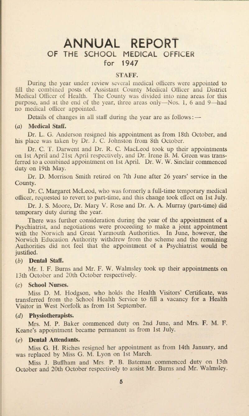 ANNUAL REPORT OF THE SCHOOL MEDICAL OFFICER for 1947 STAFF. During the year under review several medical officers were appointed to fill the combined posts of Assistant County Medical Officer and District Medical Officer of Health. The County was divided into nine areas for this purpose, and at the end of the year, three areas only—Nos, 1, 6 and 9—had no medical officer appointed. Details of changes in all staff during the year are as follows: — (a) Medical Staff. Dr. L. G. Anderson resigned his appointment as from 18th October, and his place was taken by Dr. J. C, Johnston from 8th October. Dr. C. T. Darwent and Dr. R. C. MacLeod took up their appointments on 1st April and 21st April respectively, and Dr. Irene B. M. Green was trans¬ ferred to a combined appointment on 1st April. Dr. W. W. Sinclair commenced duty on 19th May. Dr. D. Morrison Smith retired on 7th June after 26 years’ service in the County. Dr. C. Margaret McLeod, who was formerly a full-time temporary medical officer, requested to revert to part-time, and this change took effect on 1st July. Dr. J. S. Moore, Dr. Mary V. Rose and Dr. A. A. Murray (part-time) did temporary duty during the year. There was further consideration during the year of the appointment of a Psychiatrist, and negotiations were proceeding to make a joint appointment with the Norwich and Great Yarmouth Authorities. In June, however, the Norwich Education Authority withdrew from the scheme and the remaining Authorities did not feel that the appointment of a Psychiatrist would be justified. (b) Dental Staff. Mr. I. F. Burns and Mr. F. W. Walmsley took up their appointments on 13th October and 20th October respectively. (c) School Nurses. Miss D. M. Hodgson, who holds the Health Visitors’ Certificate, was transferred from the School Health Service to fill a vacancy for a Health Visitor in West Norfolk as from 1st September. (id) Physiotherapists. Mrs. M. P. Baker commenced duty on 2nd June, and Mrs, F. M. F. Keane’s appointment became permanent as from 1st July. (e) Dental Attendants. Miss G. H. Riches resigned her appointment as from 14th January, and was replaced by Miss G. M. Lyon on 1st March. Miss J. Buffham and Mrs. P. B. Bateman commenced duty on 13th October and 20th October respectively to assist Mr. Burns and Mr. Walmsley.
