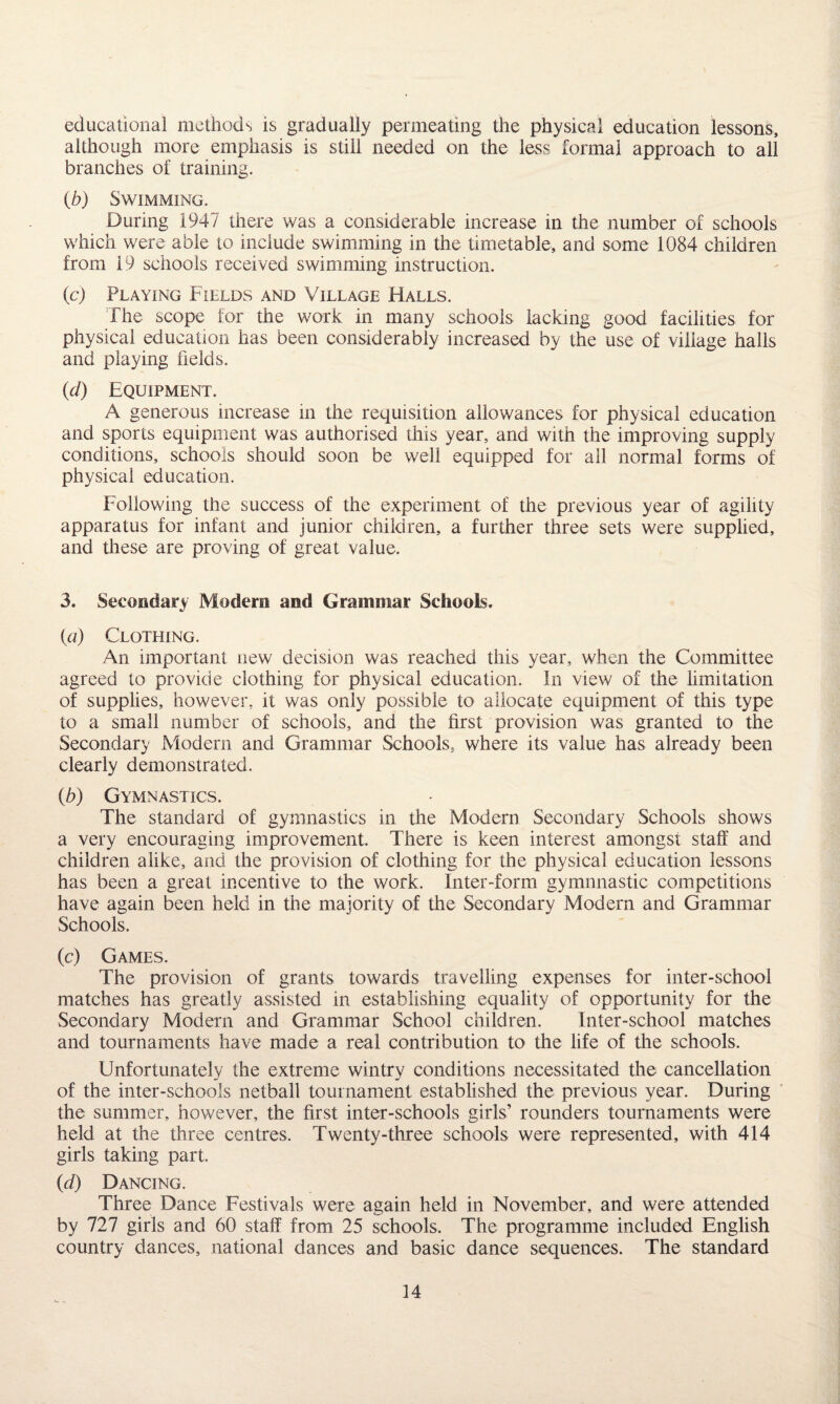 educational methods is gradually permeating the physical education lessons, although more emphasis is still needed on the less formal approach to all branches of training. (b) Swimming. During 1947 there was a considerable increase in the number of schools which were able to include swimming in the timetable, and some 1084 children from 19 schools received swimming instruction. (c) Playing Fields and Village Halls. The scope for the work in many schools lacking good facilities for physical education has been considerably increased by the use of village halls and playing fields. (d) Equipment. A generous increase in the requisition allowances for physical education and sports equipment was authorised this year, and with the improving supply conditions, schools should soon be well equipped for all normal forms of physical education. Following the success of the experiment of the previous year of agility apparatus for infant and junior children, a further three sets were supplied, and these are proving of great value. 3. Secondary Modern and Grammar Schools. (a) Clothing. An important new decision was reached this year, when the Committee agreed to provide clothing for physical education. In view of the limitation of supplies, however, it was only possible to allocate equipment of this type to a small number of schools, and the first provision was granted to the Secondary Modern and Grammar Schools, where its value has already been clearly demonstrated. (b) Gymnastics. The standard of gymnastics in the Modern Secondary Schools shows a very encouraging improvement. There is keen interest amongst staff and children alike, and the provision of clothing for the physical education lessons has been a great incentive to the work. Inter-form gymnnastic competitions have again been held in the majority of the Secondary Modern and Grammar Schools. (c) Games. The provision of grants towards travelling expenses for inter-school matches has greatly assisted in establishing equality of opportunity for the Secondary Modern and Grammar School children. Inter-school matches and tournaments have made a real contribution to the life of the schools. Unfortunately the extreme wintry conditions necessitated the cancellation of the inter-schools netball tournament established the previous year. During the summer, however, the first inter-schools girls’ rounders tournaments were held at the three centres. Twenty-three schools were represented, with 414 girls taking part. (d) Dancing. Three Dance Festivals were again held in November, and were attended by 727 girls and 60 staff from 25 schools. The programme included English country dances, national dances and basic dance sequences. The standard