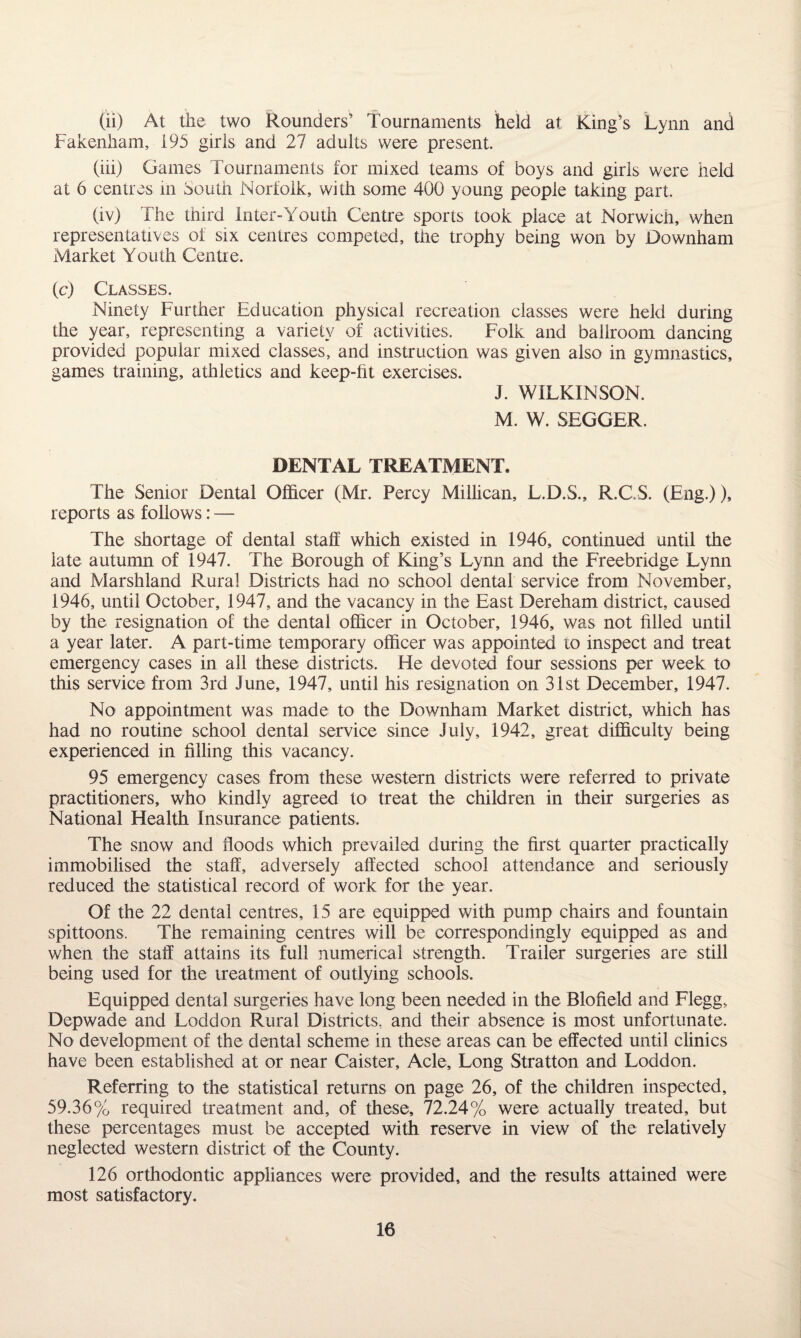 (ii) At the two Rounders’ Tournaments held at King’s Lynn and Fakenham, 195 girls and 27 adults were present. (iii) Games Tournaments for mixed teams of boys and girls were held at 6 centres m South Norfolk, with some 400 young people taking part. (iv) The third Inter-Youth Centre sports took place at Norwich, when representatives of six centres competed, the trophy being won by Downham Market Youth Centre. (c) Classes. Ninety Further Education physical recreation classes were held during the year, representing a variety of activities. Folk and ballroom dancing provided popular mixed classes, and instruction was given also in gymnastics, games training, athletics and keep-fit exercises. J. WILKINSON. M. W. SEGGER. DENTAL TREATMENT. The Senior Dental Officer (Mr. Percy Millican, L.D.S., R.C.S. (Eng.)), reports as follows: — The shortage of dental staff which existed in 1946, continued until the late autumn of 1947. The Borough of King’s Lynn and the Freebridge Lynn and Marshland Rural Districts had no school dental service from November, 1946, until October, 1947, and the vacancy in the East Dereham district, caused by the resignation of the dental officer in October, 1946, was not filled until a year later. A part-time temporary officer was appointed to inspect and treat emergency cases in all these districts. He devoted four sessions per week to this service from 3rd June, 1947, until his resignation on 31st December, 1947. No appointment was made to the Downham Market district, which has had no routine school dental service since July, 1942, great difficulty being experienced in filling this vacancy. 95 emergency cases from these western districts were referred to private practitioners, who kindly agreed to treat the children in their surgeries as National Health Insurance patients. The snow and floods which prevailed during the first quarter practically immobilised the staff, adversely affected school attendance and seriously reduced the statistical record of work for the year. Of the 22 dental centres, 15 are equipped with pump chairs and fountain spittoons. The remaining centres will be correspondingly equipped as and when the staff attains its full numerical strength. Trailer surgeries are still being used for the treatment of outlying schools. Equipped dental surgeries have long been needed in the Blofield and Flegg, Depwade and Loddon Rural Districts, and their absence is most unfortunate. No development of the dental scheme in these areas can be effected until clinics have been established at or near Caister, Acle, Long Stratton and Loddon. Referring to the statistical returns on page 26, of the children inspected, 59.36% required treatment and, of these, 72.24% were actually treated, but these percentages must be accepted with reserve in view of the relatively neglected western district of the County. 126 orthodontic appliances were provided, and the results attained were most satisfactory.