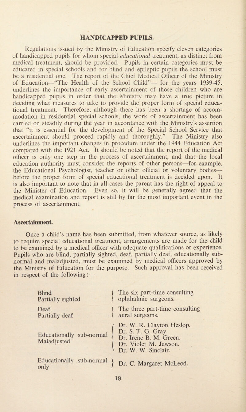 HANDICAPPED PUPILS. Regulations issued by the Ministry of Education specify eleven categories of handicapped pupils for whom special educational treatment, as distinct from medical treatment, should be provided. Pupils in certain categories must be educated in special schools and for blind and epileptic pupils the school must be a residential one. The report of the Chief Medical Officer of the Ministry of Education—“The Health of the School Child”— for the years 1939-45, underlines the importance of early ascertainment of those children who are handicapped pupils in order that the Ministry may have a true picture in deciding what measures to take to provide the proper form of special educa¬ tional treatment. Therefore, although there has been a shortage of accom¬ modation in residential special schools, the work of ascertainment has been carried on steadily during the year in accordance with the Ministry’s assertion that “it is essential for the development of the Special School Service that ascertainment should proceed rapidly and thoroughly.” The Ministry also underlines the important changes in procedure under the 1944 Education Act compared with the 1921 Act. It should be noted that the report of the medical officer is only one step in the process of ascertainment, and that the local education authority must consider the reports of other persons—for example, the Educational Psychologist, teacher or other official or voluntary bodies— before the proper form of special educational treatment is decided upon. It is also important to note that in all cases the parent has the right of appeal to the Minister of Education. Even so, it will be generally agreed that the medical examination and report is still by far the most important event in the process of ascertainment. Ascertainment. Once a child’s name has been submitted, from whatever source, as likely to require special educational treatment, arrangements are made for the child to be examined by a medical officer with adequate qualifications or experience. Pupils who are blind, partially sighted, deaf, partially deaf, educationally sub¬ normal and maladjusted, must be examined by medical officers approved by the Ministry of Education for the purpose. Such approval has been received in respect of the following: — Blind Partially sighted Deaf Partially deaf Educationally sub-normal Maladjusted Educationally sub-normal only The six part-time consulting ophthalmic surgeons. The three part-time consulting aural surgeons. Dr. W. R. Clayton Heslop. Dr. S. T. G. Gray. Dr. Irene B. M. Green. Dr. Violet M. Jewson. Dr. W. W. Sinclair. Dr. C. Margaret McLeod.