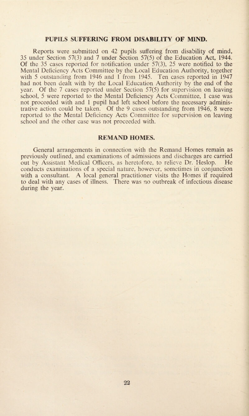 PUPILS SUFFERING FROM DISABILITY OF MIND. Reports were submitted on 42 pupils suffering from disability of mind, 35 under Section 57(3) and 7 under Section 57(5) of the Education Act, 1944. Of the 35 cases reported for notification under 57(3), 25 were notified to the Mental Deficiency Acts Committee by the Local Education Authority, together with 5 outstanding from 1946 and 1 from 1945. Ten cases reported in 1947 had not been dealt with by the Local Education Authority by the end of the year. Of the 7 cases reported under Section 57(5) for supervision on leaving school, 5 were reported to the Mental Deficiency Acts Committee, 1 case was not proceeded with and 1 pupil had left school before the necessary adminis¬ trative action could be taken. Of the 9 cases outstanding from 1946, 8 were reported to the Mental Deficiency Acts Committee for supervision on leaving school and the other case was not proceeded with. REMAND HOMES. General arrangements in connection with the Remand Homes remain as previously outlined, and examinations of admissions and discharges are carried out by Assistant Medical Officers, as heretofore, to relieve Dr. Heslop. He conducts examinations of a special nature, however, sometimes in conjunction with a consultant. A local general practitioner visits the Homes if required to deal with any cases of illness. There was no outbreak of infectious disease during the year.