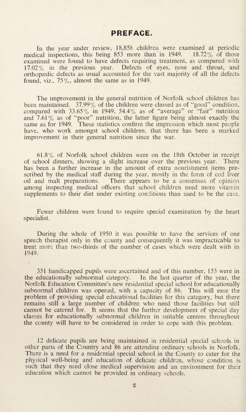 PREFACE. In the year under review, 18,858 children were examined at periodic medical inspections, this being 853 more than in 1949. 18.72% of those examined were found to have defects requiring treatment, as compared with 17.02% in the previous year. Defects of eyes, nose and throat, and orthopaedic defects as usual accounted for the vast majority of all the defects found, viz., 75%, almost the same as in 1949. The improvement in the general nutrition of Norfolk school children has been maintained. 37.99% of the children were classed as of “good” condition, compared with 33.65% in 1949, 54.4% as of “average” or “fair” nutrition and 7.61% as of “poor” nutrition, the latter figure being almost exactly the same as for 1949. These statistics confirm the impression which most people have, who work amongst school children, that there has been a marked improvement in their general nutrition since the war. 61.8% of Norfolk school children were on the 18th October in receipt of school dinners, showing a slight increase over the previous year. There has been a further increase in the amount of extra nourishment items pre¬ scribed by the medical staff during the year, mostly in the form of cod liver oil and malt preparations. There appears to be a consensus of opinion among inspecting medical officers that school children need more vitamin supplements to their diet under existing conditions than used to be the case. Fewer children were found to require special examination by the heart specialist. During the whole of 1950 it was possible to have the services of one speech therapist only in the county and consequently it was impracticable to treat more than two-thirds of the number of cases which were dealt with in 1949. 351 handicapped pupils were ascertained and of this number, 153 were in the educationally subnormal category. In the last quarter of the year, the Norfolk Education Committee’s new residential special school for educationally subnormal children was opened, with a capacity of 86. This will ease the problem of providing special educational facilities for this category, but there remains still a large number of children who need those facilities but still cannot be catered for. It seems that the further development of special day classes for educationally subnormal children in suitable centres throughout the county will have to be considered in order to cope with this problem. 12 delicate pupils are being maintained in residential special schools in other parts of the Country and 86 are attending ordinary schools in Norfolk. There is a need for a residential special school in the County to cater for the physical well-being and education of delicate children, whose condition is such that they need close medical supervision and an environment for their education which cannot be provided in ordinary schools.
