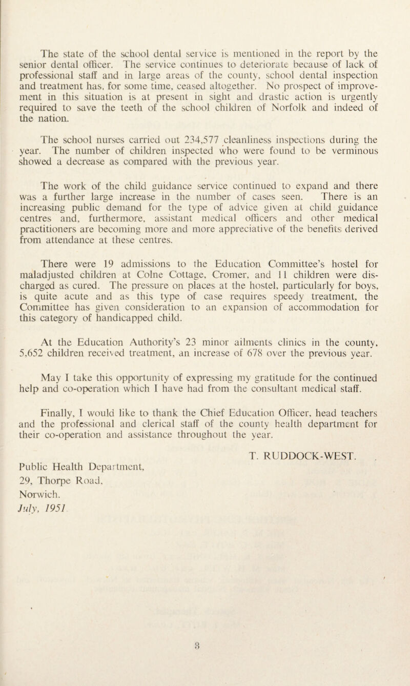 senior dental officer. The service continues to deteriorate because of lack of professional staff and in large areas of the county, school dental inspection and treatment has, for some time, ceased altogether. No prospect of improve¬ ment in this situation is at present in sight and drastic action is urgently required to save the teeth of the school children of Norfolk and indeed of the nation. The school nurses carried out 234,577 cleanliness inspections during the year. The number of children inspected who were found to be verminous showed a decrease as compared with the previous year. The work of the child guidance service continued to expand and there was a further large increase in the number of cases seen. There is an increasing public demand for the type of advice given at child guidance centres and, furthermore, assistant medical officers and other medical practitioners are becoming more and more appreciative of the benefits derived from attendance at these centres. There were 19 admissions to the Education Committee’s hostel for maladjusted children at Colne Cottage, Cromer, and 11 children were dis¬ charged as cured. The pressure on places at the hostel, particularly for boys, is quite acute and as this type of case requires speedy treatment, the Committee has given consideration to an expansion of accommodation for this category of handicapped child. At the Education Authority’s 23 minor ailments clinics in the county, 5,652 children received treatment, an increase of 678 over the previous year. May I take this opportunity of expressing my gratitude for the continued help and co-operation which I have had from the consultant medical staff. Finally, T would like to thank the Chief Education Officer, head teachers and the professional and clerical staff of the county health department for their co-operation and assistance throughout the year. T. RUDDOCK-WEST. Public Health Department, 29, Thorpe Road, Norwich. July, 1951 8