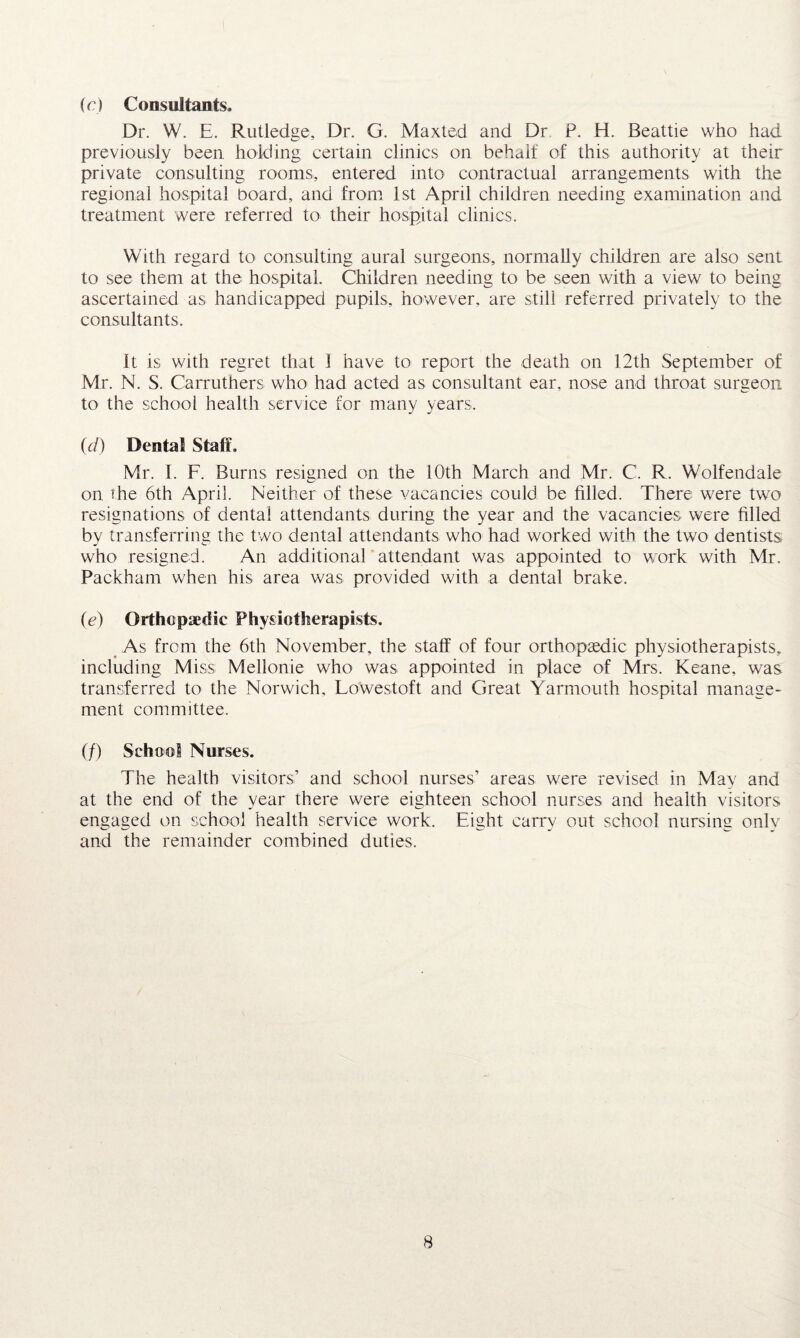 (r) Consultants. Dr. W. E. Rutledge, Dr. G. Maxted and Dr P. H. Beattie who had previously been holding certain clinics on behalf of this authority at their private consulting rooms, entered into contractual arrangements with the regional hospital board, and from 1st April children needing examination and treatment were referred to their hospital clinics. With regard to consulting aural surgeons, normally children are also sent to see them at the hospital. Children needing to be seen with a view to being ascertained as handicapped pupils, however, are still referred privately to the consultants. It is with regret that 1 have to report the death on 12th September of Mr. N. S. Carruthers who had acted as consultant ear, nose and throat surgeon to the school health service for many years, id) Dental Staff, Mr. I. F. Burns resigned on the 10th March and Mr. C. R. Wolfendale on the 6th April. Neither of these vacancies could be filled. There were two resignations of dental attendants during the year and the vacancies were filled by transferring the two dental attendants who had worked with the two dentists who resigned. An additional attendant was appointed to work with Mr. Packham when his area was provided with a dental brake. (<?) Orthopaedic Physiotherapists. As from the 6th November, the staff of four orthopaedic physiotherapists, including Miss Mellonie who was appointed in place of Mrs. Keane, was transferred to the Norwich, Lowestoft and Great Yarmouth hospital manage¬ ment committee. (/) School Nurses. The health visitors’ and school nurses’ areas were revised in May and at the end of the year there were eighteen school nurses and health visitors engaged on school health service work. Eight carry out school nursing only and the remainder combined duties.