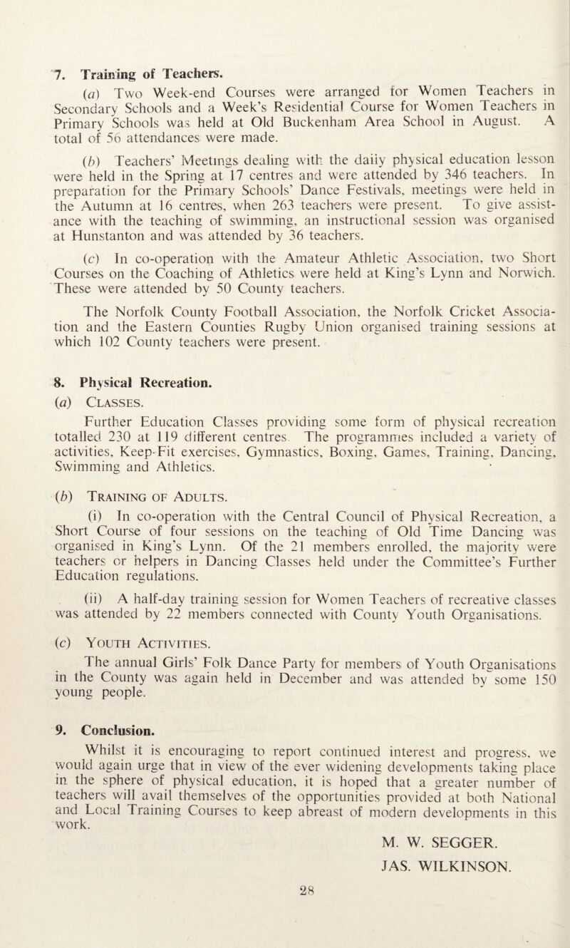 7. Training of Teachers. (a) Two Week-end Courses were arranged for Women Teachers in Secondary Schools and a Week’s Residential Course for Women Teachers in Primary Schools was held at Old Buckenham Area School in August. A total of 56 attendances were made. (b) Teachers’ Meetings dealing with the daiiy physical education lesson were held in the Spring at 17 centres and were attended by 346 teachers. In preparation for the Primary Schools’ Dance Festivals, meetings were held in the Autumn at 16 centres, when 263 teachers were present. To give assist¬ ance with the teaching of swimming, an instructional session was organised at Hunstanton and was, attended by 36 teachers. (c) In co-operation with the Amateur Athletic Association, two Short Courses on the Coaching of Athletics were held at King’s Lynn and Norwich. These were attended by 50 County teachers. The Norfolk County Football Association, the Norfolk Cricket Associa¬ tion and the Eastern Counties Rugby Union organised training sessions at which 102 County teachers were present. 8. Physical Recreation. (,a) Classes. Further Education Classes providing some form of physical recreation totalled 230 at 119 different centres. The programmes included a variety of activities, Keep-Fit exercises. Gymnastics, Boxing, Games, Training. Dancing, Swimming and Athletics. [b) Training of Adults. (i) In co-operation with the Central Council of Physical Recreation, a Short Course of four sessions on the teaching of Old Time Dancing was organised in King’s Lynn. Of the 21 members enrolled, the majority were teachers or helpers in Dancing Classes held under the Committee’s Further Education regulations. (ii) A half-day training session for Women Teachers of recreative classes was attended by 22 members connected with County Youth Organisations. (c) Youth Activities. The annual Girls’ Folk Dance Party for members of Youth Organisations in the County was again held in December and was attended by some 150 young people. 9. Conclusion. Whilst it is encouraging to report continued interest and progress, we would again urge that in view of the ever widening developments taking place in the sphere of physical education, it is hoped that a greater number of teachers will avail themselves of the opportunities provided at both National and Local Training Courses to keep abreast of modern developments in this work. 28 M. W. SEGGER. JAS. WILKINSON.