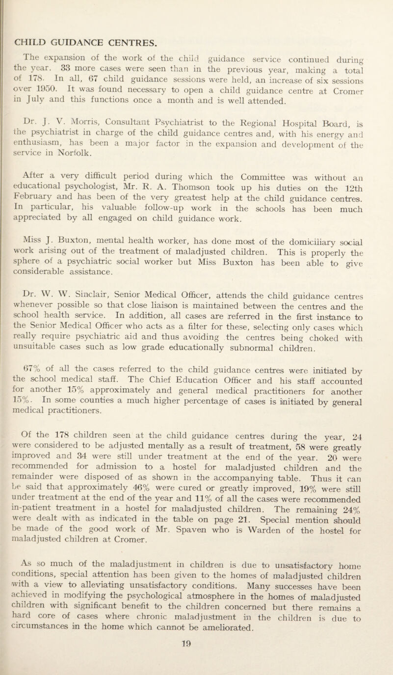 CHILD GUIDANCE CENTRES. The expansion of the work of the child guidance service continued during the year. 33 more cases were seen than in the previous year, making a total of 178. In all, (11 child guidance sessions were held, an increase of six sessions over 1950. It was found necessary to open a child guidance centre at Cromer in July and this functions once a month and is well attended. Dr. J. V. Morris, Consultant Psychiatrist to the Regional Hospital Board, is the psychiatrist in charge of the child guidance centres and, with his energy and enthusiasm, has been a major factor in the expansion and development of the service in Norfolk. After a very difficult period during which the Committee was without an educational psychologist, Mr. R. A. Thomson took up his duties on the 12th February and has been of the very greatest help at the child guidance centres. In particular, his valuable follow-up work in the schools has been much appreciated by all engaged on child guidance work. Miss J. Buxton, mental health worker, has done most of the domiciliary social work arising out of the treatment of maladjusted children. This is properly the sphere of a psychiatric social worker but Miss Buxton has been able to give considerable assistance. Dr. W. W. Sinclair, Senior Medical Officer, attends the child guidance centres whenever possible so that close liaison is maintained between the centres and the school health service. In addition, all cases are referred in the first instance to the Senior Medical Officer who acts as a filter for these, selecting only cases which really require psychiatric aid and thus avoiding the centres being choked with unsuitable cases such as low grade educationally subnormal children. 67% of all the cases referred to the child guidance centres were initiated by the school medical staff. The Chief Education Officer and his staff accounted for another 15% approximately and general medical practitioners for another 15%. In some counties a much higher percentage of cases is initiated by general medical practitioners. Of the 178 children seen at the child guidance centres during the year, 24 were considered to be adjusted mentally as a result of treatment, 58 were greatly improved and 34 were still under treatment at the end of the year. 20 were recommended for admission to a hostel for maladjusted children and the remainder were disposed of as shown in the accompanying table. Thus it can be said that approximately 46% were cured or greatly improved, 19% were still under treatment at the end of the year and 11% of all the cases were recommended in-patient treatment in a hostel for maladjusted children. The remaining 24% were dealt with as indicated in the table on page 21. Special mention should be made of the good work of Mr. Spaven who is Warden of the hostel for maladjusted children at Cromer. As so much of the maladjustment in children is due to unsatisfactory home conditions, special attention has been given to the homes of maladjusted children with a view to alleviating unsatisfactory conditions. Many successes have been achieved in modifying the psychological atmosphere in the homes of maladjusted children with significant benefit fo the children concerned but there remains a hard core of cases where chronic maladjustment in the children is due to circumstances in the home which cannot be ameliorated.