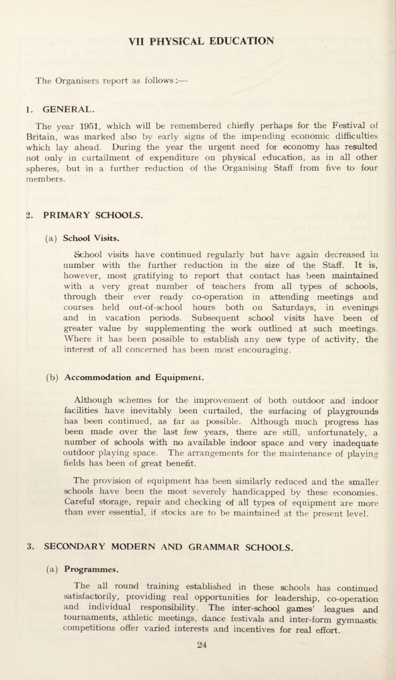 VII PHYSICAL EDUCATION The Organisers report as follows :—• 1. GENERAL. The year 1951, which will be remembered chiefly perhaps for the Festival of Britain, was marked also by early signs of the impending economic difficulties which lay ahead. During the year the urgent need for economy has resulted not only in curtailment of expenditure on physical education, as in all other spheres, but in a further reduction of the Organising Staff from five to four members. 2. PRIMARY SCHOOLS. (a) School Visits. School visits have continued regularly but have again decreased in number with the further reduction in the size of the Staff. It is, however, most gratifying to report that contact has been maintained with a very great number of teachers from all types of schools, through their ever ready co-operation in attending meetings and courses held out-of-school hours both on Saturdays, in evenings and in vacation periods. Subsequent school visits have been of greater value by supplementing the work outlined at such meetings. Where it has been possible to establish any new type of activity, the interest of all concerned has been most encouraging. (b) Accommodation and Equipment. Although schemes for the improvement of both outdoor and indoor facilities have inevitably been curtailed, the surfacing of playgrounds has been continued, as far as possible. Although much progress has been made over the last few years, there are still, unfortunately, a number of schools with no available indoor space and very inadequate outdoor playing space. The arrangements for the maintenance of playing fields has been of great benefit. The provision of equipment has been similarly reduced and the smaller schools have been the most severely handicapped by these economies. Careful storage, repair and checking of all types of equipment are more than ever essential, if stocks are to be maintained at the present level. 3. SECONDARY MODERN AND GRAMMAR SCHOOLS. (a) Programmes. The all round training established in these schools has continued satisfactorily, providing real opportunities for leadership, co-operation and individual responsibility. The inter-school games’ leagues and tournaments, athletic meetings, dance festivals and inter-form gymnastic competitions offer varied interests and incentives for real effort.