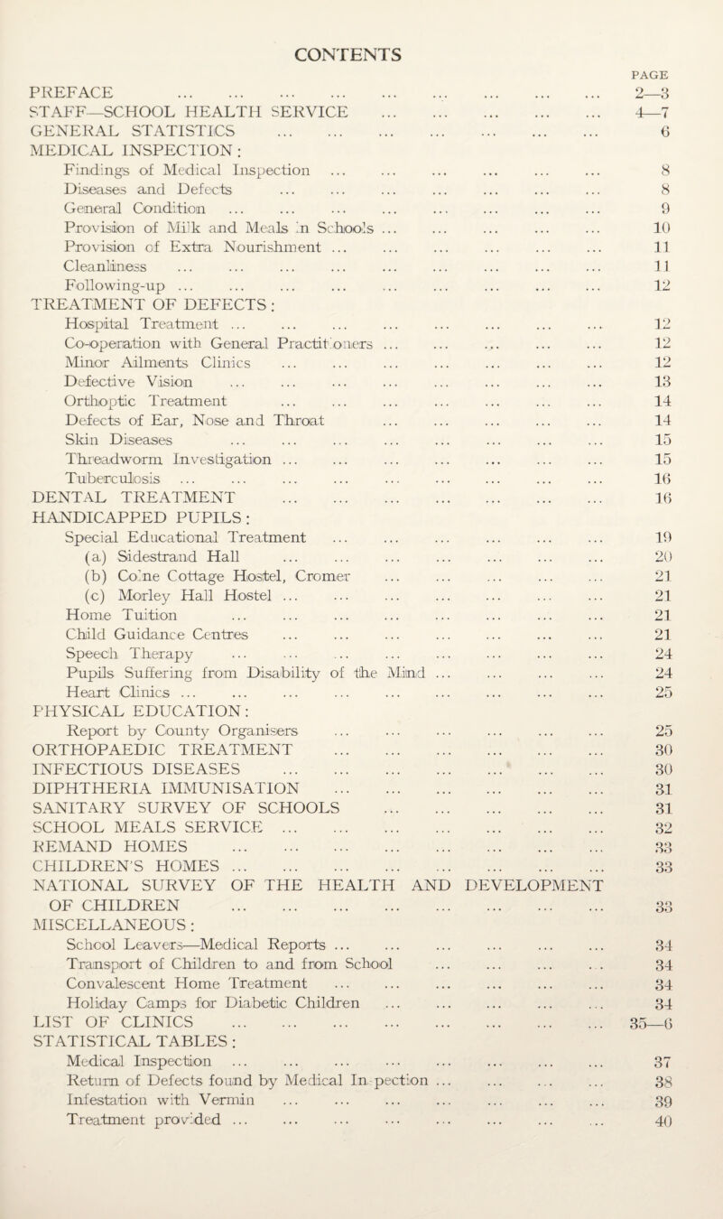 CONTENTS PAGE PREFACE 2—3 STAFF—SCHOOL HEALTH SERVICE . 4—7 GENERAL STATISTICS . 6 MEDICAL INSPECTION : Findings of Medical Inspection ... ... ... ... ... ... 8 Diseases and Defects ... ... ... ... ... ... ... 8 General Condition ... ... ... ... ... ... ... ... 9 Provision of Milk and Meals in Schools ... ... ... ... ... 10 Provision of Extra Nourishment ... ... ... ... ... ... 11 Cleanliness ... ... ... ... ... ... ... ... ... 11 Following-up ... ... ... ... ... ... ... ... ... 12 TREATMENT OF DEFECTS ; Hospital Treatment ... ... ... ... ... ... ... ... 12 Co-operation with General Practitioners ... ... ... ... ... 12 Minor Ailments Clinics ... ... ... ... ... ... ... 12 Defective Vision ... ... ... ... ... ... ... ... 13 Orthoptic Treatment ... ... ... ... ... ... ... 14 Defects of Ear, Nose and Throat ... ... ... ... ... 14 Skin Diseases ... ... ... ... ... ... ... ... 15 Threadworm Investigation ... ... ... ... ... ... ... 15 Tuberculosis ... ... ... ... ... ... ... ... ... 16 DENTAL TREATMENT . 16 HANDICAPPED PUPILS: Special Educational Treatment ... ... ... ... ... ... 19 (a) Sidestrand Hall ... ... ... ... ... ... ... 20 (b) Colne Cottage Hostel, Cromer ... ... ... ... ... 21 (c) Morley Hail Hostel ... ... ... ... ... ... ... 21 Home Tuition ... ... ... ... ... ... ... ... 21 Child Guidance Centres ... ... ... ... ... ... ... 21 Speech Therapy ... ... ... ... ... ... ... ... 24 Pupils Suffering from Disability of the Mind ... ... ... ... 24 Heart Clinics ... ... ... ... ... ... ... ... ... 25 PHYSICAL EDUCATION: Report by County Organisers ... ... ... ... ... ... 25 ORTHOPAEDIC TREATMENT . 30 INFECTIOUS DISEASES . 30 DIPHTHERIA IMMUNISATION . 31 SANITARY SURVEY OF SCHOOLS . 31 SCHOOL MEALS SERVICE. 32 REMAND HOMES . 33 CHILDREN’S HOMES. 33 NATIONAL SURVEY OF THE HEALTH AND DEVELOPMENT OF CHILDREN . 33 MISCELLANEOUS ; School Leavers-—Medical Reports ... ... ... ... ... ... 34 Transport of Children to and from School ... ... ... . . 34 Convalescent Home Treatment ... ... ... ... ... ... 34 Holiday Camps for Diabetic Children ... ... ... ... ... 34 LIST OF CLINICS . 35—6 STATISTICAL TABLES : Medical Inspection ... ... ... ... ... ... ... ... 37 Return of Defects found by Medical Inspection ... ... ... ... 38 Infestation with Vermin ... ... ... ... ... ... ... 39 Treatment provided ... ... ... ... ... ... ... 40