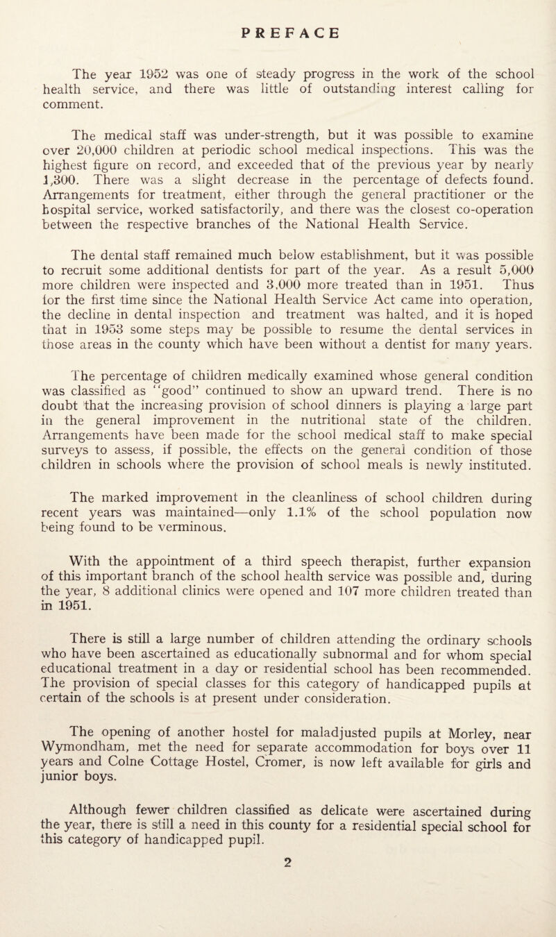 PREFACE The year 1952 was one of steady progress in the work of the school health service, and there was little of outstanding interest calling for comment. The medical staff was under-strength, but it was possible to examine over 20,000 children at periodic school medical inspections. This was the highest figure on record, and exceeded that of the previous year by nearly 1,300. There was a slight decrease in the percentage of defects found. Arrangements for treatment, either through the general practitioner or the hospital service, worked satisfactorily, and there was the closest co-operation between the respective branches of the National Health Service. The dental staff remained much below establishment, but it was possible to recruit some additional dentists for part of the year. As a result 5,000 more children were inspected and 3,000 more treated than in 1951. Thus for the first time since the National Health Service Act came into operation, the decline in dental inspection and treatment was halted, and it is hoped that in 1953 some steps may be possible to resume the dental services in those areas in the county which have been without a dentist for many years. The percentage of children medically examined whose general condition was classified as good” continued to show an upward trend. There is no doubt that the increasing provision of school dinners is playing a large part in the general improvement in the nutritional state of the children. Arrangements have been made for the school medical staff to make special surveys to assess, if possible, the effects on the general condition of those children in schools where the provision of school meals is newly instituted. The marked improvement in the cleanliness of school children during recent years was maintained—only 1.1% of the school population now being found to be verminous. With the appointment of a third speech therapist, further expansion of this important branch of the school health service was possible and, during the year, 8 additional clinics were opened and 107 more children treated than in 1951. There is still a large number of children attending the ordinary schools who have been ascertained as educationally subnormal and for whom special educational treatment in a day or residential school has been recommended. The provision of special classes for this category of handicapped pupils at certain of the schools is at present under consideration. The opening of another hostel for maladjusted pupils at Morley, near Wymondham, met the need for separate accommodation for boys over 11 years and Colne Cottage Hostel, Cromer, is now left available for girls and junior boys. Although fewer children classified as delicate were ascertained during the year, there is still a need in this county for a residential special school for this category of handicapped pupil.