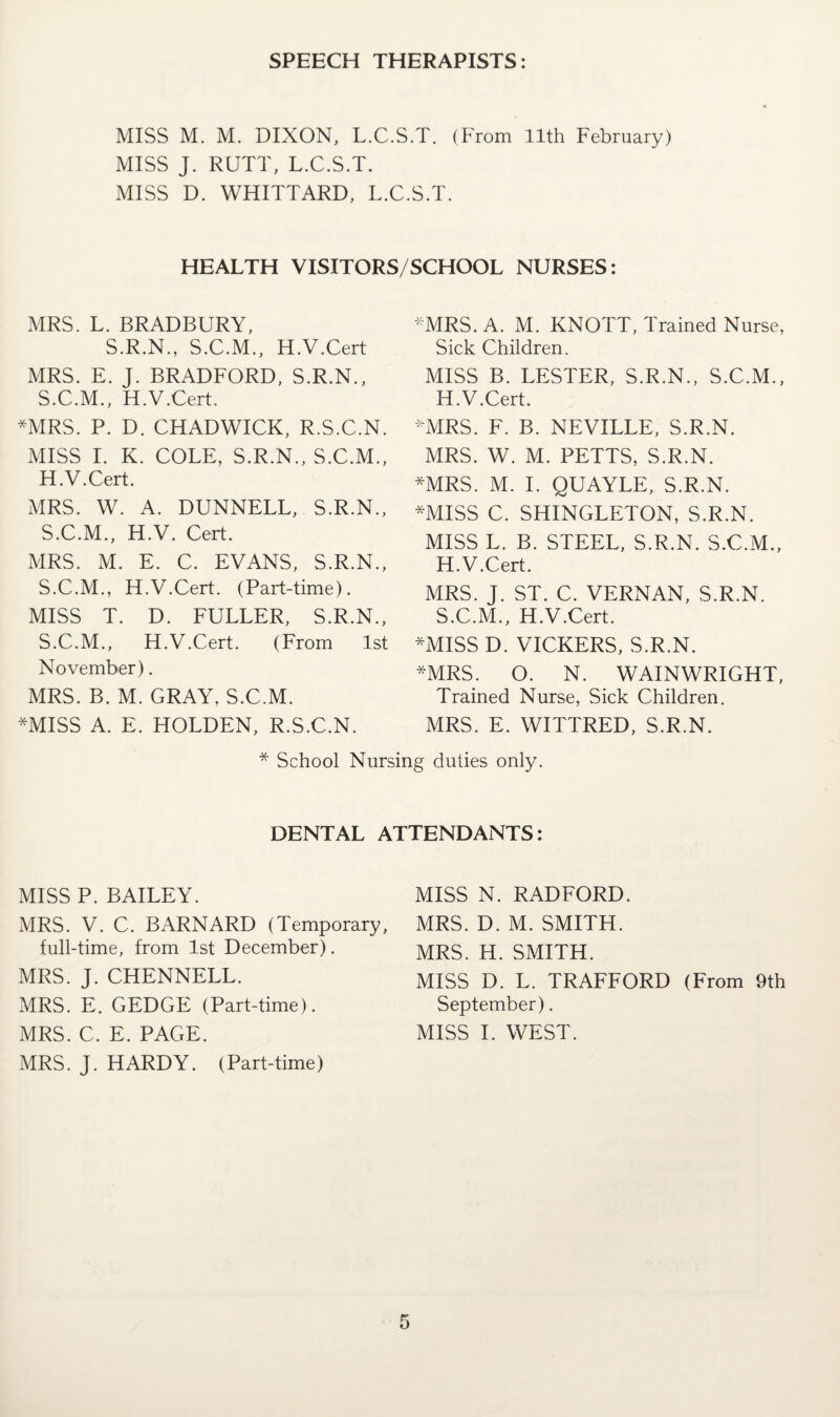 SPEECH THERAPISTS: MISS M. M. DIXON, L.C.S.T. (From 11th February) MISS J. RUTT, L.C.S.T. MISS D. WHITTARD, L.C.S.T. HEALTH VISITORS/SCHOOL NURSES: MRS. L. BRADBURY, S.R.N., S.C.M., H.V.Cert MRS. E. J. BRADFORD, S.R.N., S.C.M., H.V.Cert. *MRS. P. D. CHADWICK, R.S.C.N. MISS I. K. COLE, S.R.N., S.C.M., H.V.Cert. MRS. W. A. DUNNELL, S.R.N., S.C.M., H.V. Cert. MRS. M. E. C. EVANS, S.R.N., S.C.M., H.V.Cert. (Part-time). MISS T. D. FULLER, S.R.N., S.C.M., H.V.Cert. (From 1st November). MRS. B. M. GRAY, S.C.M. *MISS A. E. HOLDEN, R.S.C.N. *MRS. A. M. KNOTT, Trained Nurse, Sick Children. MISS B. LESTER, S.R.N., S.C.M., H.V.Cert. *MRS. F. B. NEVILLE, S.R.N. MRS. W. M. PETTS, S.R.N. *MRS. M. I. QUAYLE, S.R.N. *MISS C. SHINGLETON, S.R.N. MISS L. B. STEEL, S.R.N. S.C.M., H.V.Cert. MRS. J. ST. C. VERNAN, S.R.N. S.C.M., H.V.Cert. *MISS D. VICKERS, S.R.N. *MRS. O. N. WAINWRIGHT, Trained Nurse, Sick Children. MRS. E. WITTRED, S.R.N. * School Nursing duties only. DENTAL ATTENDANTS: MISS P. BAILEY. MRS. V. C. BARNARD (Temporary, full-time, from 1st December). MRS. J. CHENNELL. MRS. E. GEDGE (Part-time). MRS. C. E. PAGE. MRS. J. HARDY. (Part-time) MISS N. RADFORD. MRS. D. M. SMITH. MRS. H. SMITH. MISS D. L. TRAFFORD (From 9th September). MISS I. WEST.