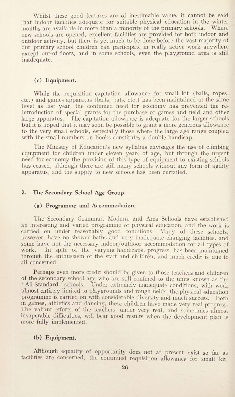 Whilst these good features are of inestimable value, it cannot be said that indoor facilities adequate for suitable physical education in the winter months are available in more than a minority of the primary schools. Where new schools are opened, excellent facilities are provided for both indoor and outdoor activity, but there is yet much to be done before the vast majority of our primary school children can participate in really active work anywhere except out-of-doors, and in some schools, even the playground area is still inadequate. (c) Equipment. While the requisition capitation allowance for small kit (balls, ropes, etc.) and games apparatus (balls, bats, etc.) has been maintained at the same level as last year, the continued need for economy has prevented the re- introduction of special grants for the purchase of games and field and other large apparatus. The capitation allowance is adequate for the larger schools but it is hoped that it may soon be possible to grant a more generous allowance to the very small schools, especially those where the large age range coupled with the small numbers on books constitutes a double handicap. The Ministry of Education’s new syllabus envisages the use of climbing equipment for children under eleven years of age, but through the urgent need for economy the provision of this type of equipment to existing schools has ceased, although there are still many schools without any form of agility apparatus, and the supply to new schools has been curtailed. 3. The Secondary School Age Group. (a) Programme and Accommodation. The Secondary Grammar, Modem, and Area Schools have established an interesting and varied programme of physical education, and the work is carried on under reasonably good conditions. Many of these schools, however, have no shower baths and very inadequate changing facilities, and some have not the necessary indoor/outdoor accommodation for all types of work. In spite of the varying handicaps, progress has been maintained through the enthusiasm of the staff and children, and much credit is due to all concerned. Perhaps even more credit should be given to those teachers and children of the secondary school age who are still confined to the units known as the ‘ All-Standard ’ schools. Under extremely inadequate conditions, with work almost entirely limited to playgrounds and rough fields, the physical education programme is carried on with considerable diversity and much success. Both in games, athletics and dancing, these children have made very real progress, l he valiant efforts of the teachers, under very real, and sometimes almost insuperable difficulties, will bear good results when the development plan is more fully implemented. (b) Equipment. Although equality of opportunity does not at present exist so far as facilities are concerned, the continued requisition allowance for small kit,