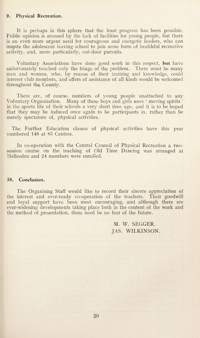 9. Physical Recreation. It is perhaps in this sphere that the least progress has been possible. Public opinion is aroused by the lack of facilities for young people, but there is an even more urgent need for courageous and energetic leaders, who can inspire the adolescent leaving school to join some form of healthful recreative activity, and, more particularly, out-door pursuits. Voluntary Associations have done good work in this respect, but have unfortunately touched only the fringe of the problem. There must be many men and women, who, by reason of their training and knowledge, could interest club members, and offers of assistance of all kinds would be welcomed throughout the County. There are, of course, numbers of young people unattached to any Voluntary Organisation. Many of these boys and girls were ‘ moving spirits ’ in the sports life of their schools a very short time ago, and it is to be hoped that they may be induced once again to be participants in, rather than be merely spectators of, physical activities. The Further Education classes of physical activities have this year numbered 148 at 85 Centres. In co-operation with the Central Council of Physical Recreation a two- session course on the teaching of Old Time Dancing was arranged at Hellesdon and 24 members were enrolled. 10. Conclusion. The Organising Staff would like to record their sincere appreciation of the interest and ever-ready co-operation of the teachers. Their goodwill and loyal support have been most encouraging, and although there are ever-widening developments taking place both in the content of the work and the method of presentation, there need be no fear of the future. M. W. SEGGER. JAS. WILKINSON.