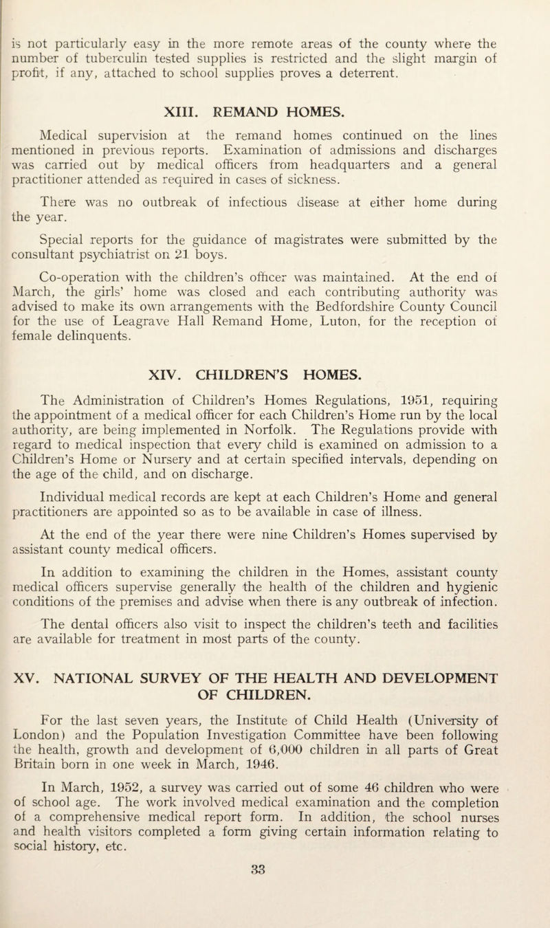 is not particularly easy in the more remote areas of the county where the number of tuberculin tested supplies is restricted and the slight margin of profit, if any, attached to school supplies proves a deterrent. XIII. REMAND HOMES. Medical supervision at the remand homes continued on the lines mentioned in previous reports. Examination of admissions and discharges was carried out by medical officers from headquarters and a general practitioner attended as required in cases of sickness. There was no outbreak of infectious disease at either home during the year. Special reports for the guidance of magistrates were submitted by the consultant psychiatrist on 21 boys. Co-operation with the children’s officer was maintained. At the end of March, the girls’ home was closed and each contributing authority was advised to make its own arrangements with the Bedfordshire County Council for the use of Leagrave Hall Remand Home, Luton, for the reception of female delinquents. XIV. CHILDREN’S HOMES. The Administration of Children’s Homes Regulations, 1951, requiring the appointment of a medical officer for each Children’s Home run by the local authority, are being implemented in Norfolk. The Regulations provide with regard to medical inspection that every child is examined on admission to a Children’s Home or Nursery and at certain specified intervals, depending on the age of the child, and on discharge. Individual medical records are kept at each Children’s Home and general practitioners are appointed so as to be available in case of illness. At the end of the year there were nine Children’s Homes supervised by assistant county medical officers. In addition to examining the children in the Homes, assistant county medical officers supervise generally the health of the children and hygienic conditions of the premises and advise when there is any outbreak of infection. The dental officers also visit to inspect the children’s teeth and facilities are available for treatment in most parts of the county. XV. NATIONAL SURVEY OF THE HEALTH AND DEVELOPMENT OF CHILDREN. For the last seven years, the Institute of Child Health (University of London) and the Population Investigation Committee have been following the health, growth and development of 6/000 children in all parts of Great Britain bom in one week in March, 1946. In March, 1952, a survey was carried out of some 46 children who were of school age. The work involved medical examination and the completion of a comprehensive medical report form. In addition, the school nurses and health visitors completed a form giving certain information relating to social history, etc.