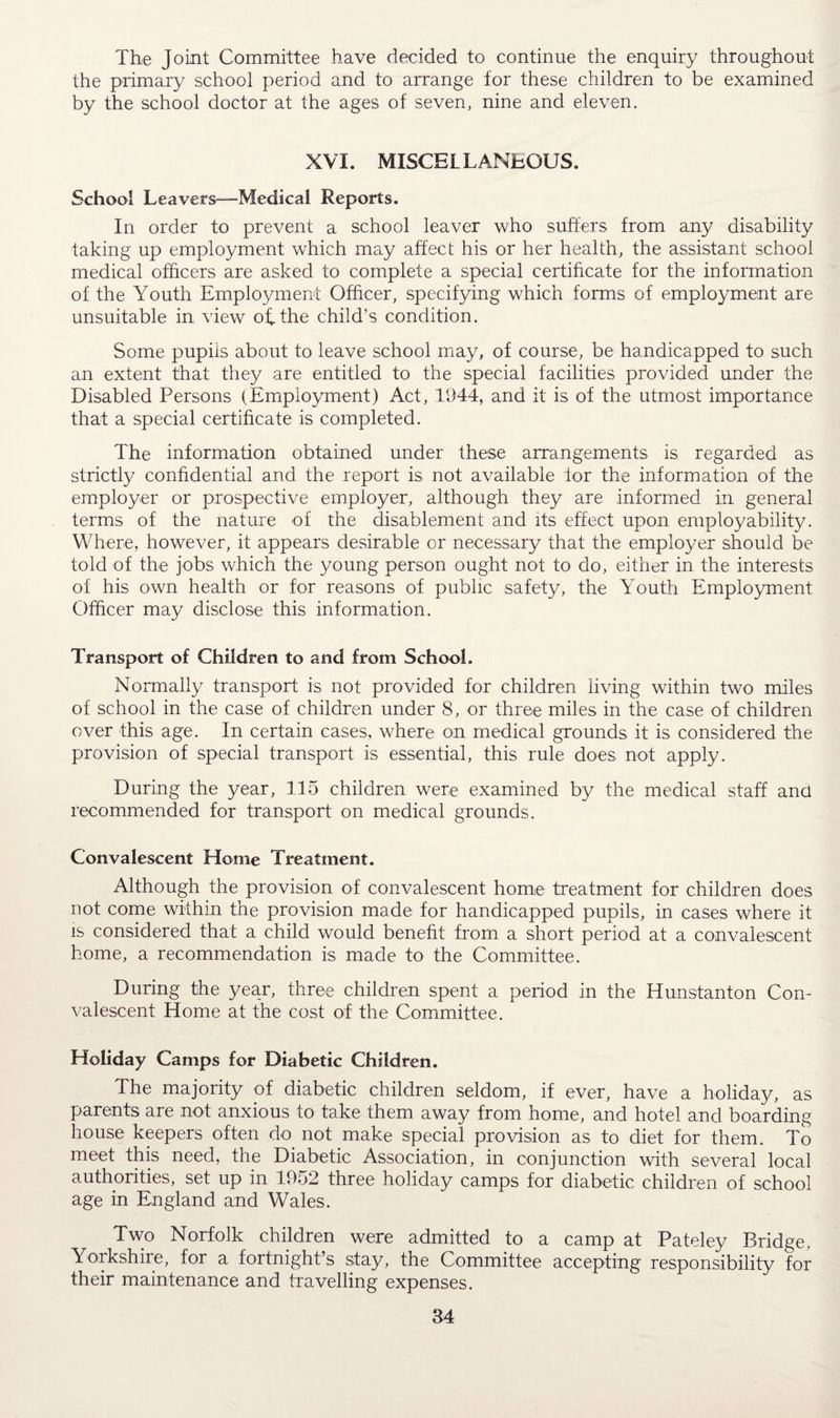 The Joint Committee have decided to continue the enquiry throughout the primary school period and to arrange for these children to be examined by the school doctor at the ages of seven, nine and eleven. XVI. MISCELLANEOUS. School Leavers—Medical Reports. In order to prevent a school leaver who suffers from any disability taking up employment which may affect his or her health, the assistant school medical officers are asked to complete a special certificate for the information of the Youth Employment Officer, specifying which forms of employment are unsuitable in view of. the child’s condition. Some pupils about to leave school may, of course, be handicapped to such an extent that they are entitled to the special facilities provided under the Disabled Persons (Employment) Act, 1944, and it is of the utmost importance that a special certificate is completed. The information obtained under these arrangements is regarded as strictly confidential and the report is not available for the information of the employer or prospective employer, although they are informed in general terms of the nature of the disablement and its effect upon employability. Where, however, it appears desirable or necessary that the employer should be told of the jobs which the young person ought not to do, either in the interests of his own health or for reasons of public safety, the Youth Employment Officer may disclose this information. Transport of Children to and from School. Normally transport is not provided for children living within two miles of school in the case of children under 8, or three miles in the case of children over this age. In certain cases, where on medical grounds it is considered the provision of special transport is essential, this rule does not apply. During the year, 115 children were examined by the medical staff and recommended for transport on medical grounds. Convalescent Home Treatment. Although the provision of convalescent home treatment for children does not come within the provision made for handicapped pupils, in cases where it is considered that a child would benefit from a short period at a convalescent home, a recommendation is made to the Committee. During the year, three children spent a period in the Hunstanton Con¬ valescent Home at the cost of the Committee. Holiday Camps for Diabetic Children. The majority of diabetic children seldom, if ever, have a holiday, as parents are not anxious to take them away from home, and hotel and boarding house keepers often do not make special provision as to diet for them. To meet this need, the Diabetic Association, in conjunction with several local authorities, set up in 1952 three holiday camps for diabetic children of school age in England and Wales. Two Norfolk children were admitted to a camp at Pateley Bridge, Yorkshire, for a fortnight’s stay, the Committee accepting responsibility for their maintenance and travelling expenses.