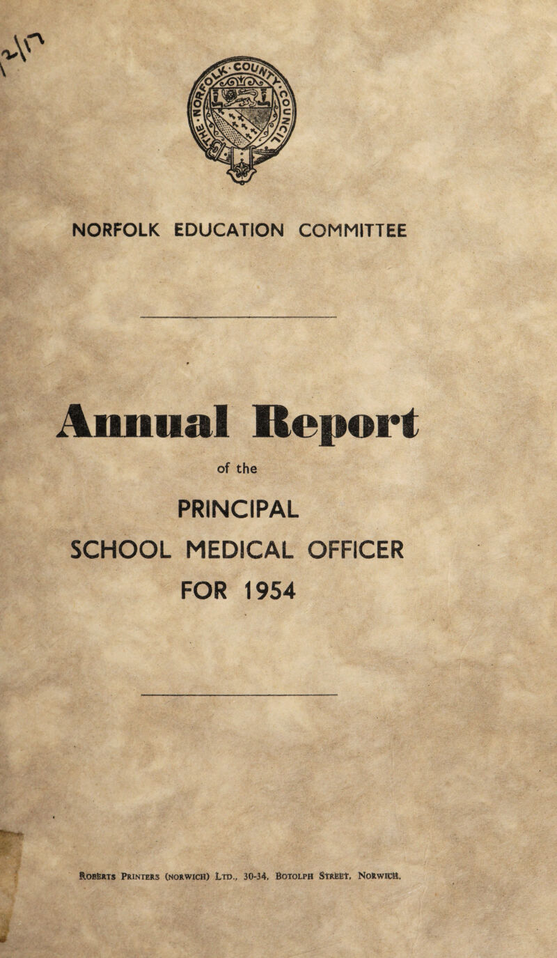 NORFOLK EDUCATION COMMITTEE Annual Reno of the PRINCIPAL SCHOOL MEDICAL OFFICER FOR 1954 Roberts Printers (Norwich) Ltd., 30-34, Botolph Street, Norwich.
