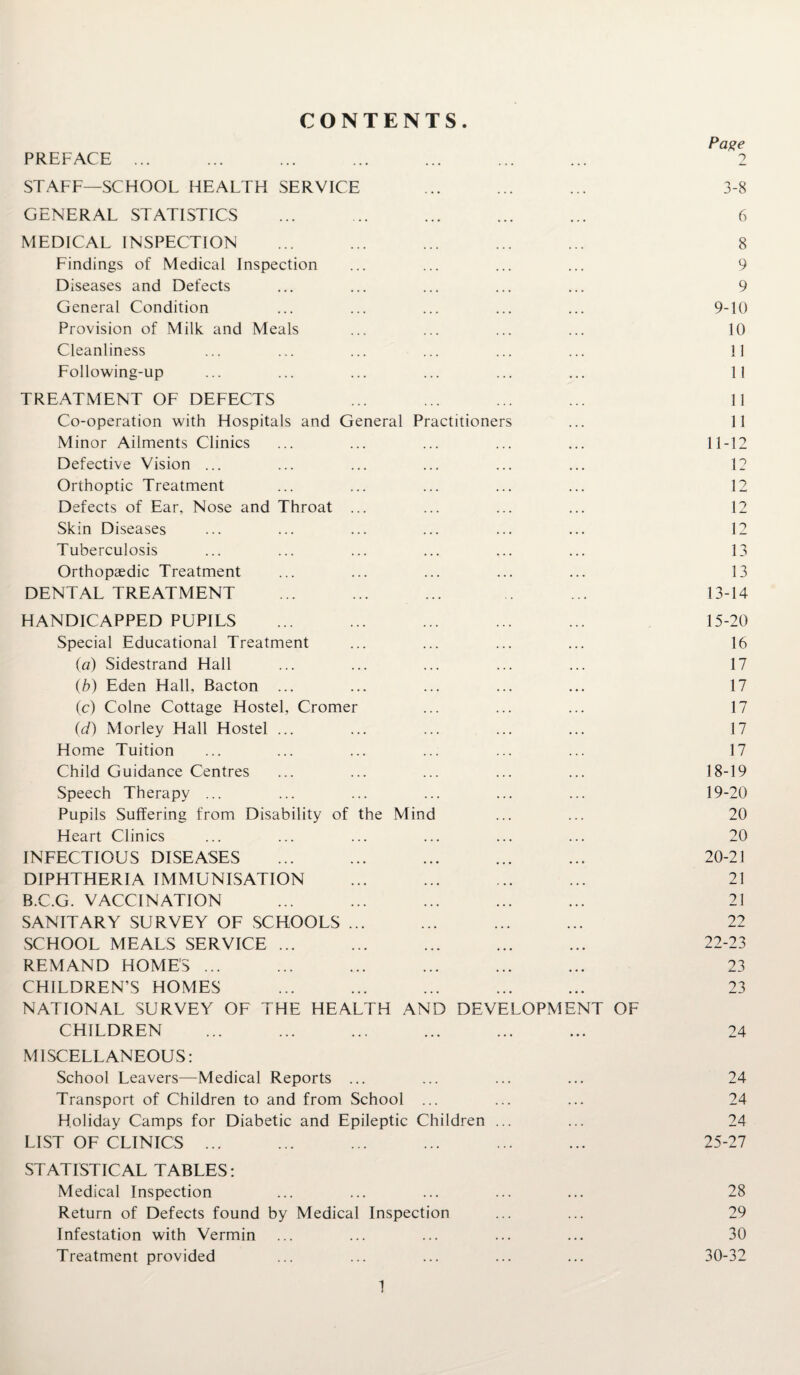 CONTENTS Page STAFF—SCHOOL HEALTH SERVICE ... ... ... 3-8 GENERAL STATISTICS ... ... ... ... ... 6 MEDICAL INSPECTION ... ... ... ... ... 8 Findings of Medical Inspection ... ... ... ... 9 Diseases and Defects ... ... ... ... ... 9 General Condition ... ... ... ... ... 9-10 Provision of Milk and Meals ... ... ... ... 10 Cleanliness ... ... ... ... ... ... 11 Following-up ... ... ... ... ... ... 11 TREATMENT OF DEFECTS ... ... ... ... 11 Co-operation with Hospitals and General Practitioners ... 11 Minor Ailments Clinics ... ... ... ... ... 11-12 Defective Vision ... ... ... ... ... ... 12 Orthoptic Treatment ... ... ... ... ... 12 Defects of Ear, Nose and Throat ... ... ... ... 12 Skin Diseases ... ... ... ... ... ... 12 Tuberculosis ... ... ... ... ... ... 13 Orthopaedic Treatment ... ... ... ... ... 13 DENTAL TREATMENT ... ... ... .. ... 13-14 HANDICAPPED PUPILS ... ... ... ... ... 15-20 Special Educational Treatment ... ... ... ... 16 (a) Sidestrand Hall ... ... ... ... ... 17 (b) Eden Hall, Bacton ... ... ... ... ... 17 (c) Colne Cottage Hostel, Cromer ... ... ... 17 (d) Morley Hall Hostel ... ... ... ... ... 17 Home Tuition ... ... ... ... ... ... 17 Child Guidance Centres ... ... ... ... ... 18-19 Speech Therapy ... ... ... ... ... ... 19-20 Pupils Suffering from Disability of the Mind ... ... 20 Heart Clinics ... ... ... ... ... ... 20 INFECTIOUS DISEASES ... ... ... ... ... 20-21 DIPHTHERIA IMMUNISATION ... ... ... ... 21 B.C.G. VACCINATION ... ... ... ... ... 21 SANITARY SURVEY OF SCHOOLS ... ... ... ... 22 SCHOOL MEALS SERVICE ... ... ... ... ... 22-23 REMAND HOME'S ... ... ... ... ... ... 23 CHILDREN’S HOMES ... ... ... ... ... 23 NATIONAL SURVEY OF THE HEALTH AND DEVELOPMENT OF CHILDREN ... ... ... ... ... ... 24 MISCELLANEOUS: School Leavers—Medical Reports ... ... ... ... 24 Transport of Children to and from School ... ... ... 24 Holiday Camps for Diabetic and Epileptic Children ... ... 24 LIST OF CLINICS ... ... ... ... ... ... 25-27 STATISTICAL TABLES: Medical Inspection ... ... ... ... ... 28 Return of Defects found by Medical Inspection ... ... 29 Infestation with Vermin ... ... ... ... ... 30 Treatment provided ... ... ... ... ... 30-32