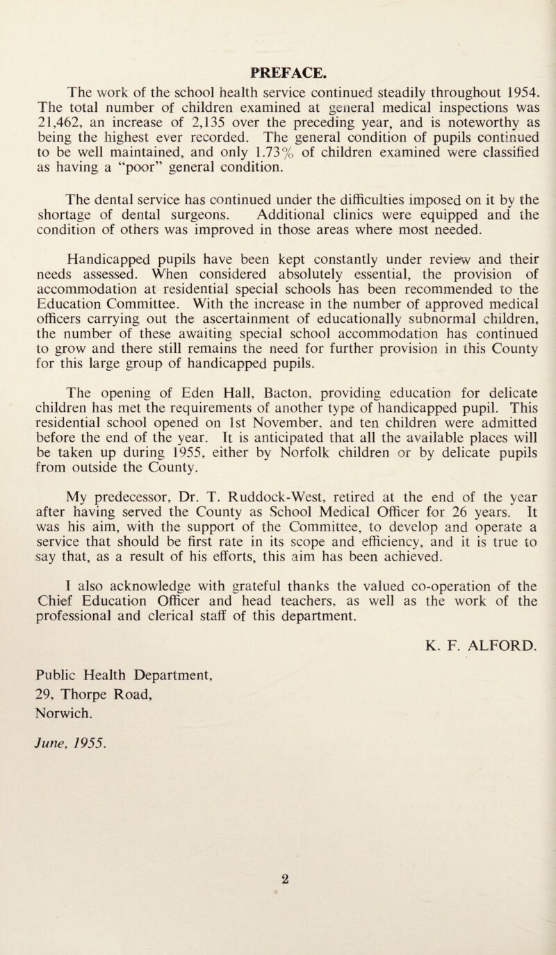 PREFACE. The work of the school health service continued steadily throughout 1954. The total number of children examined at general medical inspections was 21,462, an increase of 2,135 over the preceding; year, and is noteworthy as being the highest ever recorded. The general condition of pupils continued to be well maintained, and only 1.73% of children examined were classified as having a “poor” general condition. The dental service has continued under the difficulties imposed on it by the shortage of dental surgeons. Additional clinics were equipped and the condition of others was improved in those areas where most needed. Handicapped pupils have been kept constantly under review and their needs assessed. When considered absolutely essential, the provision of accommodation at residential special schools has been recommended to the Education Committee. With the increase in the number of approved medical officers carrying out the ascertainment of educationally subnormal children, the number of these awaiting special school accommodation has continued to grow and there still remains the need for further provision in this County for this large group of handicapped pupils. The opening of Eden Hall, Bacton, providing education for delicate children has met the requirements of another type of handicapped pupil. This residential school opened on 1st November, and ten children were admitted before the end of the year. It is anticipated that all the available places will be taken up during 1955, either by Norfolk children or by delicate pupils from outside the County. My predecessor. Dr. T. Ruddock-West, retired at the end of the year after having served the County as School Medical Officer for 26 years. It was his aim, with the support of the Committee, to develop and operate a service that should be first rate in its scope and efficiency, and it is true to say that, as a result of his efforts, this aim has been achieved. I also acknowledge with grateful thanks the valued co-operation of the Chief Education Officer and head teachers, as well as the work of the professional and clerical staff of this department. K. F. ALFORD. Public Health Department, 29, Thorpe Road, Norwich. June, 1955.