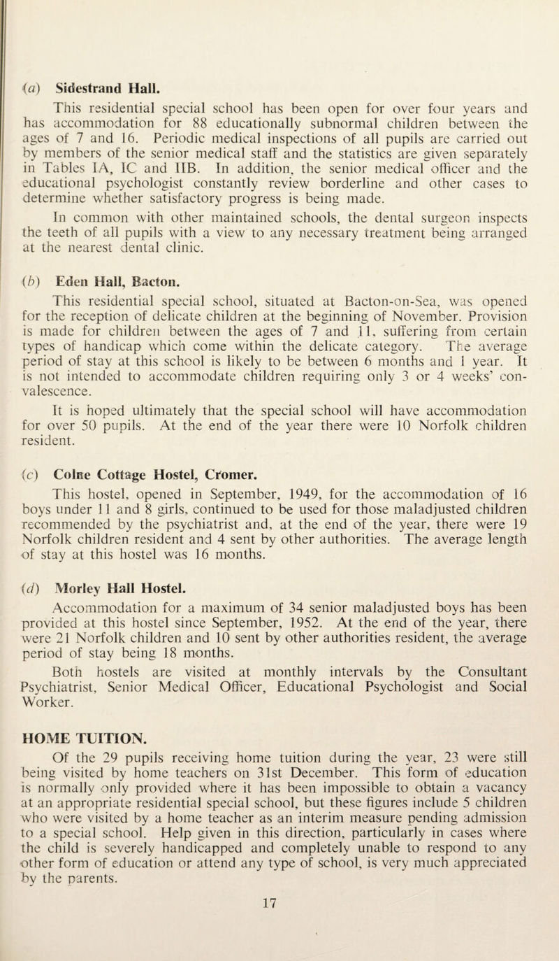 (a) Sidestrand Hall. This residential special school has been open for over four years and has accommodation for 88 educationally subnormal children between the ages of 7 and 16. Periodic medical inspections of all pupils are carried out by members of the senior medical staff and the statistics are given separately in Tables IA, 1C and 1IB. In addition, the senior medical officer and the educational psychologist constantly review borderline and other cases to determine whether satisfactory progress is being made. In common with other maintained schools, the dental surgeon inspects the teeth of all pupils with a view to any necessary treatment being arranged at the nearest dental clinic. (b) Eden Hall, Bacton. This residential special school, situated at Bacton-on-Sea, was opened for the reception of delicate children at the beginning of November. Provision is made for children between the ages of 7 and II, suffering from certain types of handicap which come within the delicate category. The average period of stay at this school is likely to be between 6 months and 1 year. It is not intended to accommodate children requiring only 3 or 4 weeks’ con¬ valescence. It is hoped ultimately that the special school will have accommodation for over 50 pupils. At the end of the year there were 10 Norfolk children resident. (c) Colne Cottage Hostel, Cromer. This hostel, opened in September, 1949, for the accommodation of 16 boys under 11 and 8 girls, continued to be used for those maladjusted children recommended by the psychiatrist and, at the end of the year, there were 19 Norfolk children resident and 4 sent by other authorities. The average length of stay at this hostel was 16 months. (d) Morley Hall Hostel. Accommodation for a maximum of 34 senior maladjusted boys has been provided at this hostel since September, 1952. At the end of the year, there were 21 Norfolk children and 10 sent by other authorities resident, the average period of stay being 18 months. Both hostels are visited at monthly intervals by the Consultant Psychiatrist, Senior Medical Officer, Educational Psychologist and Social Worker. HOME TUITION. Of the 29 pupils receiving home tuition during the year, 23 were still being visited by home teachers on 31st December. This form of education is normally only provided where it has been impossible to obtain a vacancy at an appropriate residential special school, but these figures include 5 children who were visited by a home teacher as an interim measure pending admission to a special school. Help given in this direction, particularly in cases where the child is severely handicapped and completely unable to respond to any other form of education or attend any type of school, is very much appreciated by the parents.