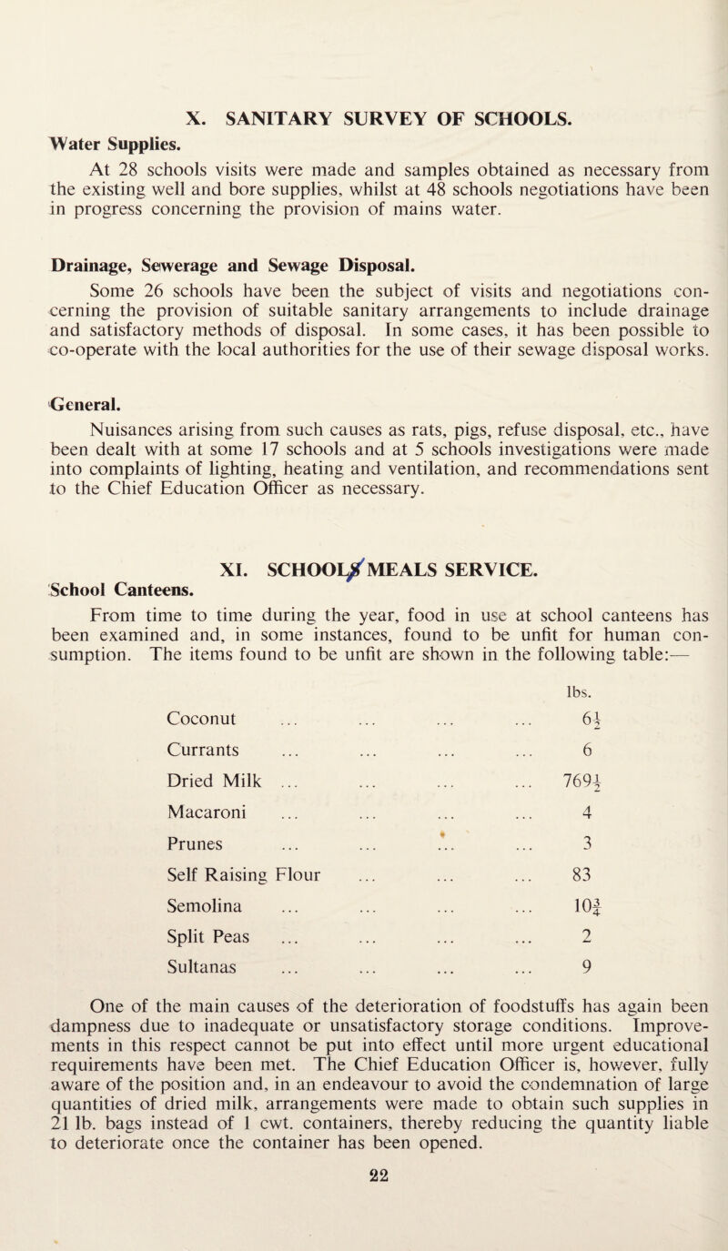 X. SANITARY SURVEY OF SCHOOLS. Water Supplies. At 28 schools visits were made and samples obtained as necessary from the existing well and bore supplies, whilst at 48 schools negotiations have been in progress concerning the provision of mains water. Drainage, Sewerage and Sewage Disposal. Some 26 schools have been the subject of visits and negotiations con¬ cerning the provision of suitable sanitary arrangements to include drainage and satisfactory methods of disposal. In some cases, it has been possible to co-operate with the local authorities for the use of their sewage disposal works. General. Nuisances arising from such causes as rats, pigs, refuse disposal, etc., have been dealt with at some 17 schools and at 5 schools investigations were made into complaints of lighting, heating and ventilation, and recommendations sent to the Chief Education Officer as necessary. XI. SCHOOL^MEALS SERVICE. School Canteens. From time to time during the year, food in use at school canteens has been examined and, in some instances, found to be unfit for human con¬ sumption. The items found to be unfit are shown in the following table:— Coconut Currants Dried Milk ... Macaroni Prunes Self Raising Flour Semolina Split Peas Sultanas lbs. 61 6 769i 4 3 83 lOf 2 9 One of the main causes of the deterioration of foodstuffs has again been dampness due to inadequate or unsatisfactory storage conditions. Improve¬ ments in this respect cannot be put into effect until more urgent educational requirements have been met. The Chief Education Officer is, however, fully aware of the position and, in an endeavour to avoid the condemnation of large quantities of dried milk, arrangements were made to obtain such supplies in 21 lb. bags instead of 1 cwt. containers, thereby reducing the quantity liable to deteriorate once the container has been opened.
