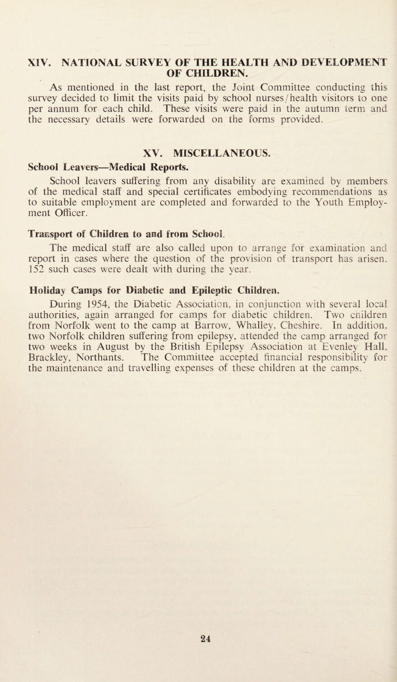 XIV. NATIONAL SURVEY OF THE HEALTH AND DEVELOPMENT OF CHILDREN. As mentioned in the last report, the Joint Committee conducting this survey decided to limit the visits paid by school nurses/health visitors to one per annum for each child. These visits were paid in the autumn term and the necessary details were forwarded on the forms provided. XV. MISCELLANEOUS. School Leavers—Medical Reports. School leavers suffering from any disability are examined by members of the medical staff and special certificates embodying recommendations as to suitable employment are completed and forwarded to the Youth Employ¬ ment Officer. Transport of Children to and from School. The medical staff are also called upon to arrange for examination and report in cases where the question of the provision of transport has arisen. 152 such cases were dealt with during the year. Holiday Camps for Diabetic and Epileptic Children. During 1954, the Diabetic Association, in conjunction with several local authorities, again arranged for camps for diabetic children. Two children from Norfolk went to the camp at Barrow, Whalley, Cheshire. In addition, two Norfolk children suffering from epilepsy, attended the camp arranged for two weeks in August by the British Epilepsy Association at Evenley Hall,. Brackley, Northants. The Committee accepted financial responsibility for the maintenance and travelling expenses of these children at the camps.