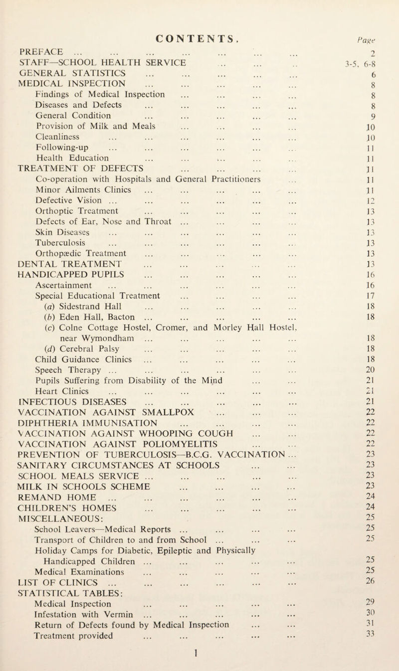 CONTENTS . PREFACE ... ... ... ... ... ... ... 2 STAFF—SCHOOL HEALTH SERVICE .. ... 3-5, 6-8 GENERAL STATISTICS ... ... ... ... ... 6 MEDICAL INSPECTION ... ... ... ... ... 8 Findings of Medical Inspection ... ... ... ... 8 Diseases and Defects ... ... ... ... ... 8 General Condition ... ... ... ... ... 9 Provision of Milk and Meals ... ... ... ... jO Cleanliness ... ... ... ... ... ... 10 Following-up ... ... ... ... ... ... II Health Education ... ... ... ... ... 11 TREATMENT OF DEFECTS ... ... ... ... II Co-operation with Hospitals and General Practitioners ... II Minor Ailments Clinics ... ... ... ... ... II Defective Vision ... ... ... ... ... ... 12 Orthoptic Treatment ... ... ... ... ... 13 Defects of Ear, Nose and Throat ... ... ... ... 13 Skin Diseases ... ... ... ... ... ... 13 Tuberculosis ... ... ... ... ... ... 13 Orthopaedic Treatment ... ... ... ... ... 13 DENTAL TREATMENT ... ... . . ... ... 13 HANDICAPPED PUPILS ... ... ... ... ... 16 Ascertainment ... ... ... ... ... ... 16 Special Educational Treatment ... ... ... ... 17 (fl) Sidestrand Hall ... ... ... ... ... 18 {b) Eden Hall, Bacton ... ... ... ... ... 18 (c) Colne Cottage Hostel, Cromer, and Morley Hall Hostel, near Wymondham ... ... ... ... ... 18 {d) Cerebral Palsy ... ... ... ... ... 18 Child Guidance Clinics ... ... ... ... ... 18 Speech Therapy ... ... ... ... ... ... 20 Pupils Suffering from Disability of the Mind ... ... 21 Heart Clinics ... ... ... ... ... ... 21 INFECTIOUS DISEASES ... ... ... ... ... 21 VACCINATION AGAINST SMALLPOX ... ... ... 22 DIPHTHERIA IMMUNISATION ... ... ... ... 22 VACCINATION AGAINST WHOOPING COUGH ... ... 22 VACCINATION AGAINST POLIOMYELITIS ... ... 22 PREVENTION OF TUBERCULOSIS—B.C.G. VACCINATION... 23 SANITARY CIRCUMSTANCES AT SCHOOLS ... ... 23 SCHOOL MEALS SERVICE ... ... ... ... ... 23 MILK IN SCHOOLS SCHEME ... ... ... ... 23 REMAND HOME ... ... ... ... ... ... 24 CHILDREN’S HOMES ... ... ... ... ... 24 MISCELLANEOUS: 25 School Leavers—Medical Reports ... ... ... ... 25 Transport of Children to and from School ... ... ... 25 Holiday Camps for Diabetic, Epileptic and Physically Handicapped Children ... ... ... ... ... 25 Medical Examinations ... ... ... ... ... 25 LIST OF CLINICS ... ... ... ... ... ... 26 STATISTICAL TABLES: Medical Inspection ... ... ... ... ... 29 Infestation with Vermin ... ... ... ... ... 30 Return of Defects found by Medical Inspection ... ... 31 Treatment provided ... ... ... ... ... 33