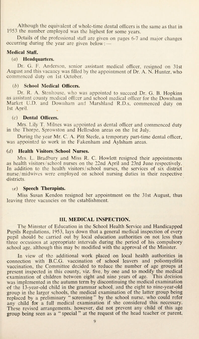 Although the equivalent of whole-time dental officers is the same as that in 1953 the number employed was the highest for some years. Details of the professional staff are given on pages 6-7 and major changes occurring during the year are given below: — Medical Staff. (a) Headquarters. Dr. G. F. Anderson, senior assistant medical officer, resigned on 31st August and this vacancy was filled by the appointment of Dr. A. N. Hunter, who commenced duty on 1st October. (b) School Medical Officers. Dr. R. A. Stenhouse, who was appointed to succeed Dr. G. B. Hopkins as assistant county medical officer and school medical officer for the Downham Market U.D. and Downham and Marshland R.D.s, commenced duty on 1st April. (c) Dental Officers. Mrs. Lily T. Milnes was appointed as dental officer and commenced duty in the Thorpe, Sprowston and Hellesdon areas on the 1st July. During the year Mr. C. A. Pitt Steele, a temporary part-time dental officer, was appointed to work in the Fakenham and Aylsham areas. <(d) Health Visitors/School Nurses. Mis. L. Bradbury and Miss R. C. Hewlett resigned their appointments as health visitors/school nurses on the 22nd April and 23rd June respectively. In addition to the health visitors/school nurses, the services of six district nurse/mid wives were employed on school nursing duties in their respective districts. \e) Speech Therapists. Miss Susan Kendon resigned her appointment on the 31st August, thus leaving three vacancies on the establishment. III. MEDICAL INSPECTION. The Minister of Education in the School Health Service and Handicapped Pupils Regulations, 1953, lays down that a general medical inspection of every pupil should be carried out by local education authorities on not less than ■three occasions at appropriate intervals during the period of his compulsory school age. although this may be modified with the approval of the Minister. In view of the additional work placed on local health authorities in connection with B.C.G. vaccination of school leavers and poliomyelitis vaccination, the Committee decided to reduce the number of age groups at present inspected in this county, viz. five, by one and to modify the medical examination of children between eight and nine years of age. This decision was implemented in the autumn term by discontinuing the medical examination *of the 13-year-old child in the grammar school, and the eight to nine-year-old group in the larger schools, the medical examination of the latter group being replaced by a preliminary “ screening ” by the school nurse, who could refer any child for a full medical examination if she considered this necessary. These revised arrangements, however, did not prevent any child of this age group being seen as a “ special ” at the request of the head teacher or parent.