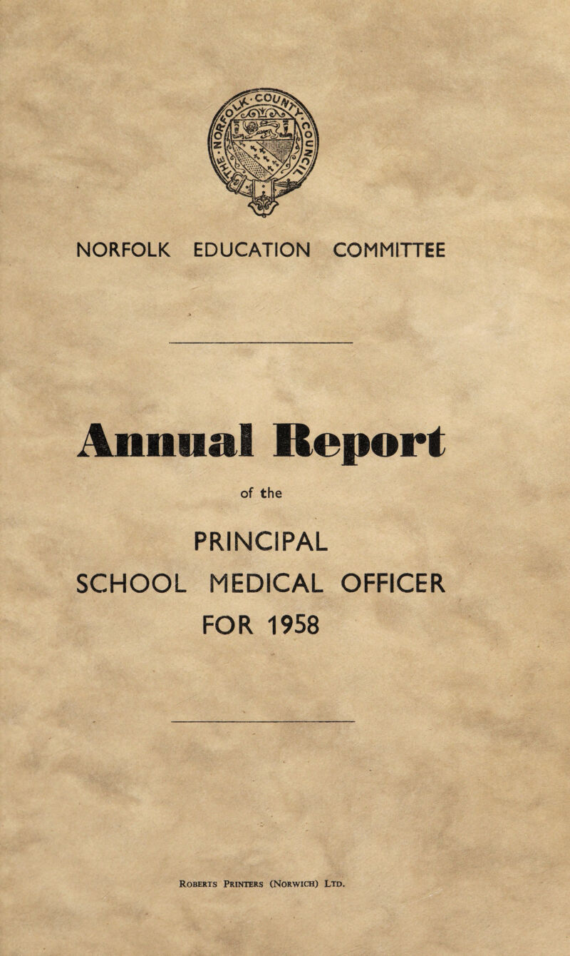 NORFOLK EDUCATION COMMITTEE Annual Report of the PRINCIPAL SCHOOL MEDICAL OFFICER FOR 1958 Roberts Printers (Norwich) Ltd,