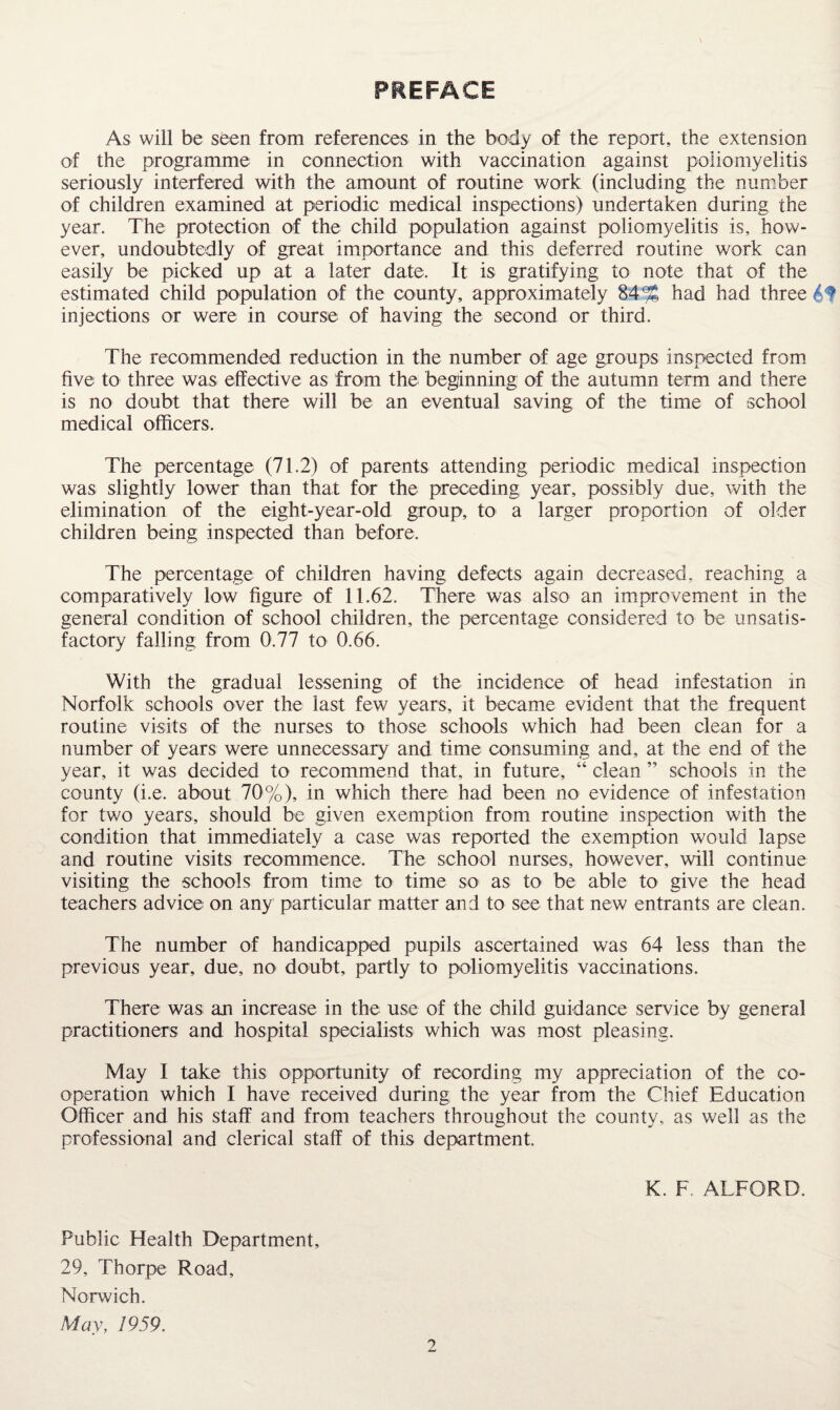 PREFACE As will be seen from references in the body of the report, the extension of the programme in connection with vaccination against poliomyelitis seriously interfered with the amount of routine work (including the number of children examined at periodic medical inspections) undertaken during the year. The protection of the child population against poliomyelitis is, how¬ ever, undoubtedly of great importance and this deferred routine work can easily be picked up at a later date. It is gratifying to note that of the estimated child population of the county, approximately 84% had had three injections or were in coursie of having the second or third. The recommended reduction in the number of age groups inspected from* five to three was effective as from the beginning of the autumn term and there is no doubt that there will be an eventual saving of the time of school medical officers. The percentage (71.2) of parents attending periodic medical inspection was slightly lower than that for the preceding year, possibly due, \vith the elimination of the eight-year-old group, to a larger proportion of older children being inspected than before. The percentage of children having defects again decreased, reaching a comparatively low figure of 11.62. There was also an improvement in the general condition of school children, the percentage considered to be unsatis¬ factory falling from 0.77 to 0.66. With the gradual lessening of the incidence of head infestation in Norfolk schools over the last few years, it became evident that the frequent routine visits of the nurses to those schools which had been clean for a number of years were unnecessary and time consuming and, at the end of the year, it was decided to recommend that, in future, “ clean ” schools in the county (i.e. about 70%), in which there had been no evidence of infestation for two years, should be given exemption from routine inspection with the condition that immediately a case was reported the exemption would lapse and routine visits recommence. The school nurses, however, will continue visiting the schools from time to time so as to be able to give the head teachers advice on any particular matter and to see that new entrants are clean. The number of handicapped pupils ascertained was 64 less than the previous year, due, no doubt, partly to poliomyelitis vaccinations. There was an increase in the use of the child guidance service by general practitioners and hospital specialists which was most pleasing. May I take this opportunity of recording my appreciation of the co¬ operation which I have received during the year from the Chief Education Officer and his staff and from teachers throughout the county, as well as the professional and clerical staff of this department. K. F. ALFORD. Public Health Department, 29, Thorpe Road, Norwich. May, 1959. 9