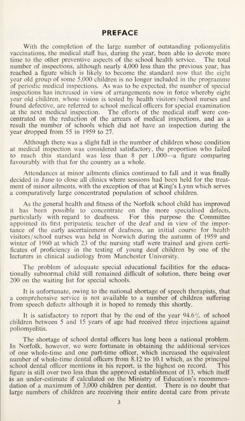 PREFACE With the completion of the large number of outstanding poliomyelitis vaccinations, the medical staff has, during the year, been able to devote more time to the other preventive aspects of the school health service. The total number of inspections, although nearly 4,000' less than the previous year, has reached a figure which is likely to become the standard now that the eight year old group of some 5,000 children is no longer included in the programme of periodic medical inspections. As was to be expected, the number of special inspections has increased in view of arrangements now in force whereby eight year old children, whose vision is tested by health visitors/school nurses and found defective, are referred to school medical officers for special examination at the next medical inspection. The efforts of the medical staff were con¬ centrated on the reduction of the arrears of medical inspections, and as a result the number of schools which did not have an inspection during the year dropped from 55 in 1959 to 27. Although there was a slight fall in the number of children whose condition at medical inspection was considered satisfactory, the proportion who failed to reach this standard was less than 8 per 1,000—a figure comparing favourably with that for the country as a whole. Attendances at minor ailments clinics continued to fall and it was finally decided in June to close all clinics where sessions had been held for the treat¬ ment of minor ailments, with the exception of that at King’s Lynn which serves a comparatively large concentrated population of school children. As the general health and fitness of the Norfolk school child has improved it has been possible to concentrate on the more specialised defects, particularly with regard to deafness. For this purpose the Committee appointed its first peripatetic teacher of the deaf and in view of the impor¬ tance of the early ascertainment of deafness, an initial course for health visitors/school nurses was held in Norwich during the autumn of 1959 and winter of 1960 at which 23 of the nursing staff were trained and given certi¬ ficates of proficiency in the testing of young deaf children by one of the lecturers in clinical audiology from Manchester University. The problem of adequate special educational facilities for the educa¬ tionally subnormal child still remained difficult of solution, there being over 200 on the waiting list for special schools. It is unfortunate, owing to the national shortage of speech therapists, that a comprehensive service is not available to a number of children suffering from speech defects although it is hoped to remedy this shortly. It is satisfactory to report that by the end of the year 94.6% of school children between 5 and 15 years of age had received three injections against poliomyelitis. The shortage of school dental officers has long been a national problem. In Norfolk, however, we were fortunate in obtaining the additional services of one whole-time and one part-time officer, which increased the equivalent number of whole-time dental officers from 8.12 to 10.1 which, as the principal school dental officer mentions in his report, is the highest on record. This figure is still over two less than the approved establishment of 13, which itself is an under-estimate if calculated on the Ministry of Education’s recommen¬ dation of a maximum of 3,000 children per dentist. There is no doubt that large numbers of children are receiving their entire dental care from private