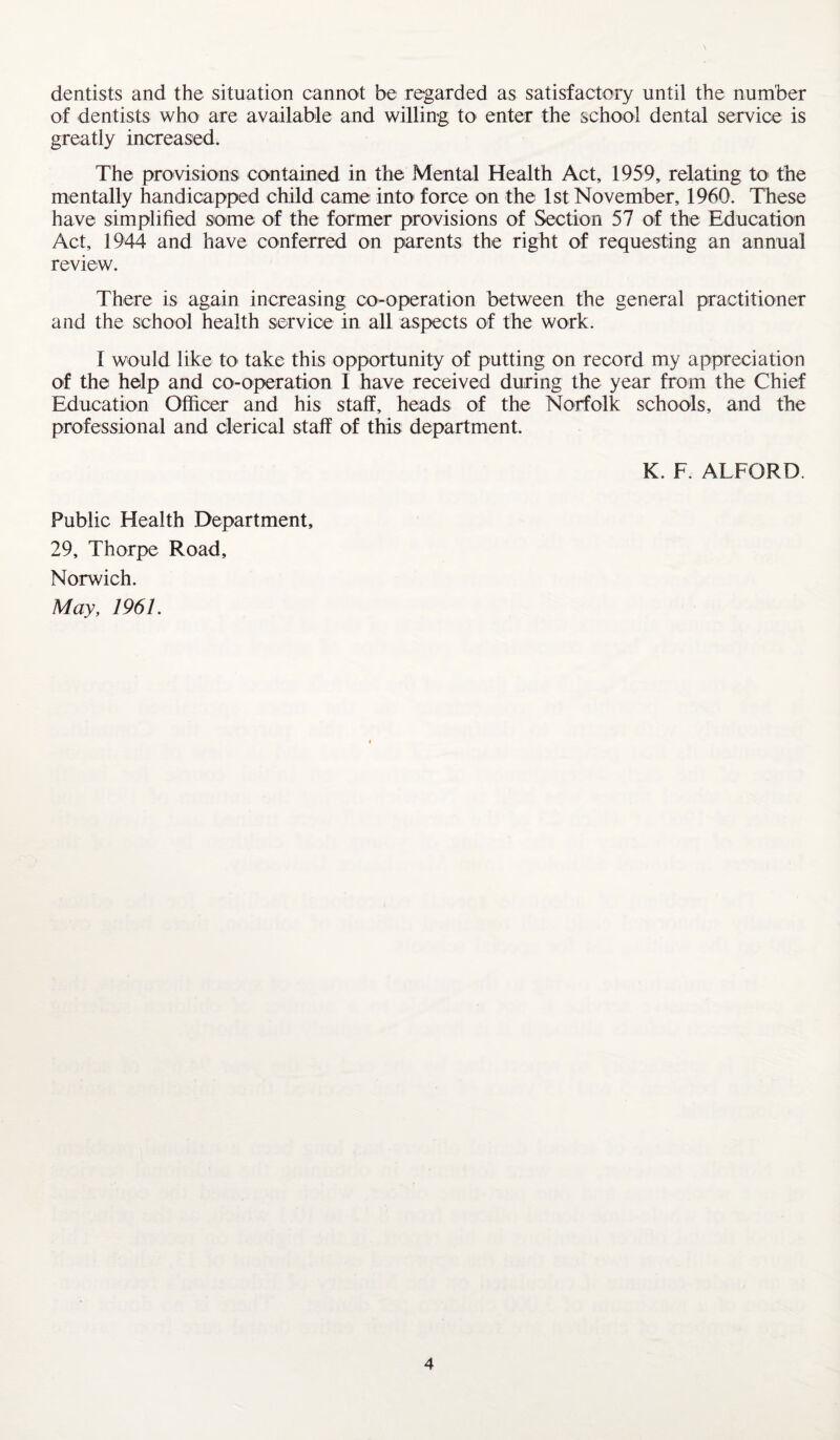 dentists and the situation cannot be regarded as satisfactory until the number of dentists who are available and willing to enter the school dental service is greatly increased. The provisions contained in the Mental Health Act, 1959, relating to the mentally handicapped child came into force on the 1st November, I960. These have simplified some of the former provisions of Section 57 of the Education Act, 1944 and have conferred on parents the right of requesting an annual review. There is again increasing co-operation between the general practitioner and the school health service in all aspects of the work. I would like to take this opportunity of putting on record my appreciation of the help and co-operation I have received during the year from the Chief Education Officer and his staff, heads of the Norfolk schools, and the professional and clerical staff of this department. K. F. ALFORD. Public Health Department, 29, Thorpe Road, Norwich. May, 1961.