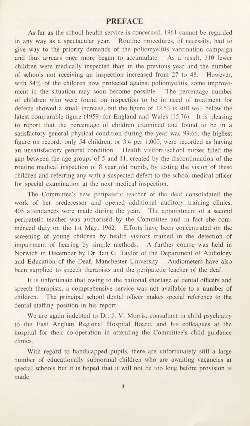 PREFACE As far as the school health service is concerned, 1961 cannot be regarded in any way as a spectacular year. Routine procedures, of necessity, had to give way to the priority demands of the poliomyelitis vaccination campaign and thus arrears once more began to accumulate. As a result, 310 fewer children were medically inspected than in the previous year and the number of schools not receiving an inspection increased from 27 to 48. However, with 84% of the children now protected against poliomyelitis, some improve¬ ment in the situation may soon become possible. The percentage number of children who were found on inspection to be in need of treatment for defects showed a small increase, but the figure of 12.53 is still well below the latest comparable figure (1959) for England and Wales (15.76). It is pleasing to report that the percentage of children examined and found to be in a satisfactory general physical condition during the year was 99.66, the highest figure on record; only 54 children, or 3.4 per 1,000, were recorded as having an unsatisfactory general condition. Health visitors/school nurses filled the gap between the age groups of 5 and 11, created by the discontinuation of the routine medical inspection of 8 year old pupils, by testing the vision of these children and referring any with a suspected defect to the school medical officer for special examination at the next medical inspection. The Committee’s new peripatetic teacher of the deaf consolidated the work of her predecessor and opened additional auditory training clinics. 405 attendances were made during the year. The appointment of a second peripatetic teacher was authorised by the Committee and in fact she com¬ menced duty on the 1st May, 1962. Efforts have been concentrated on the screening of young children by health visitors trained in the detection of impairment of hearing by simple methods. A further course was held in Norwich in December by Dr. Ian G. Taylor of the Department of Audiology and Education of the Deaf, Manchester University. Audiometers have also been supplied to speech therapists and the peripatetic teacher of the deaf. It is unfortunate that owing to the national shortage of dental officers and speech therapists, a comprehensive service was not available to a number of children. The principal school dental officer makes special reference to the dental staffing position in his report. We are again indebted to Dr. J. V. Morris, consultant in child psychiatry to the East Anglian Regional Hospital Board, and his colleagues at the hospital for their co-operation in attending the Committee’s child guidance clinics. With regard to handicapped pupils, there are unfortunately still a large number of educationally subnormal children who are awaiting vacancies at special schools but it is hoped that it will not be too long before provision is made.