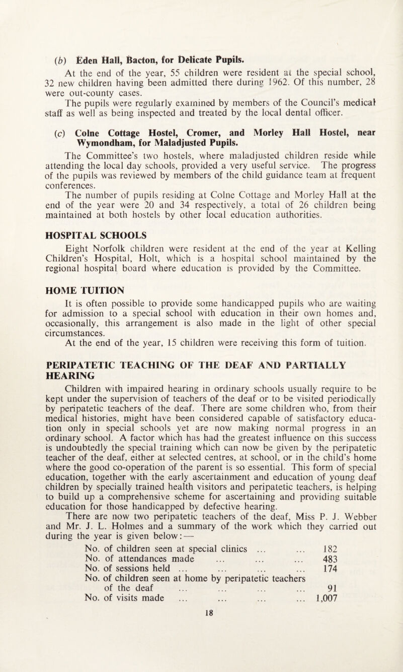 (b) Eden Hall, Bacton, for Delicate Pupils. At the end of the year, 55 children were resident at the special school, 32 new children having been admitted there during 1962. Of this number, 28 were out-county cases. The pupils were regularly examined by members of the Council’s medical staff as well as being inspected and treated by the local dental officer. (c) Colne Cottage Hostel, Cromer, and Morley Hall Hostel, near Wymondham, for Maladjusted Pupils. The Committee’s two hostels, where maladjusted children reside while attending the local day schools, provided a very useful service. The progress of the pupils was reviewed by members of the child guidance team at frequent conferences. The number of pupils residing at Colne Cottage and Morley Hall at the end of the year were 20 and 34 respectively, a total of 26 children being maintained at both hostels by other local education authorities. HOSPITAL SCHOOLS Eight Norfolk children were resident at the end of the year at Kelling Children’s Hospital, Holt, which is a hospital school maintained by the regional hospital board where education is provided by the Committee. HOME TUITION It is often possible to provide some handicapped pupils who are waiting for admission to a special school with education in their own homes and, occasionally, this arrangement is also made in the light of other special circumstances. At the end of the year, 15 children were receiving this form of tuition. PERIPATETIC TEACHING OF THE DEAF AND PARTIALLY HEARING Children with impaired hearing in ordinary schools usually require to be kept under the supervision of teachers of the deaf or to be visited periodically by peripatetic teachers of the deaf. There are some children who, from their medical histories, might have been considered capable of satisfactory educa¬ tion only in special schools yet are now making normal progress in an ordinary school. A factor which has had the greatest influence on this success is undoubtedly the special training which can now be given by the peripatetic teacher of the deaf, either at selected centres, at school, or in the child’s home where the good co-operation of the parent is so essential. This form of special education, together with the early ascertainment and education of young deaf children by specially trained health visitors and peripatetic teachers, is helping to build up a comprehensive scheme for ascertaining and providing suitable education for those handicapped by defective hearing. There are now two peripatetic teachers of the deaf, Miss P. J. Webber and Mr. J. L. Holmes and a summary of the work which they carried out during the year is given below: — No. of children seen at special clinics ... ... 182 No. of attendances made ... ... ... 483 No. of sessions held ... ... ... ... 174 No. of children seen at home by peripatetic teachers of the deaf ... ... ... ... 91 No. of visits made ... ... ... ... 1,007
